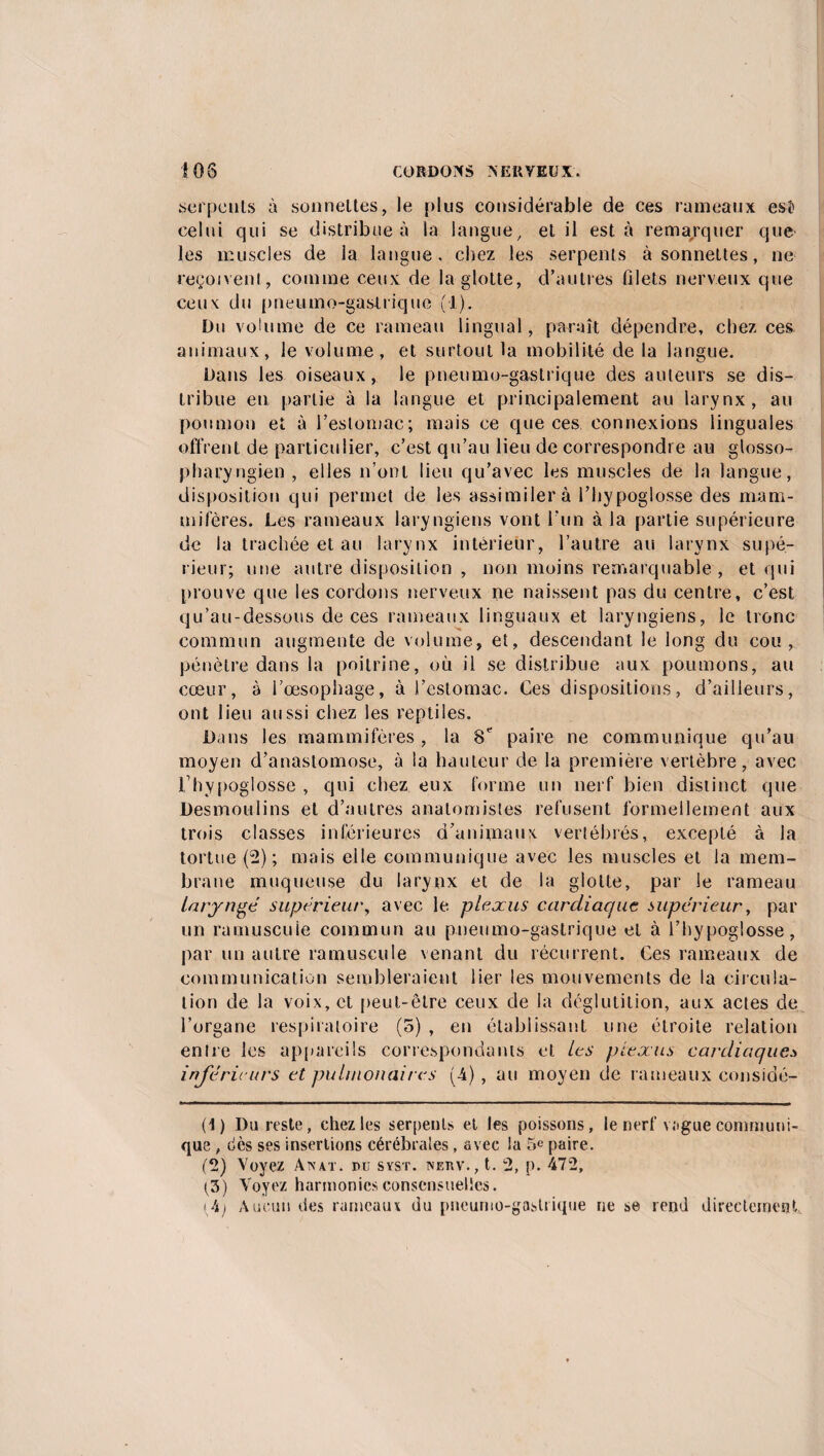 serpents à sonnettes, le plus considérable de ces rameaux esî? celui qui se distribue à la langue / et il esta remarquer que les muscles de ia langue, chez les serpents à sonnettes, ne reçoivent, comme ceux de la glotte, d’autres filets nerveux que ceux du pneumogastrique (1). Du volume de ce rameau lingual, paraît dépendre, chez ces animaux, le volume, et surtout la mobilité de la langue. Dans les oiseaux, le pneumo-gastrique des auteurs se dis¬ tribue eu partie à la langue et principalement au larynx, au poumon et à l’estomac; mais ce que ces connexions linguales offrent de particulier, c’est qu’au lieu de correspondre au glosso- pha ryngien , elles n’ont lieu qu’avec les muscles de la langue, disposition qui permet de les assimilera l’hypoglosse des mam¬ mifères. Les rameaux laryngiens vont l'un à la partie supérieure de la trachée et au larynx intérieur, l’autre au larynx supé¬ rieur; une autre disposition , non moins remarquable, et qui prouve que les cordons nerveux ne naissent pas du centre, c’est qu’au-dessous de ces rameaux linguaux et laryngiens, le tronc commun augmente de volume, et, descendant le long du cou, pénètre dans la poitrine, où il se distribue aux poumons, au cœur, à l’œsophage, à l’estomac. Ces dispositions, d’ailleurs, ont lieu aussi chez les reptiles. Dans les mammifères , la 8e paire ne communique qu’au moyen d’anastomose, à la hauteur de la première vertèbre, avec l’hypoglosse , qui chez eux forme un nerf bien distinct que Desmoulins et d’autres anatomistes refusent formellement aux trois classes inférieures d'animaux vertébrés, excepté à la tortue (2); mais elle communique avec les muscles et la mem¬ brane muqueuse du larynx et de la glotte, par le rameau laryngé supérieur, avec le plexus cardiaque supérieur, par un ramuscuie commun au pneumo-gastrique et à l’hypoglosse, par un autre ramuscuie venant du récurrent. Ces rameaux de communication sembleraient lier les mouvements de la circula¬ tion de la voix, et peut-être ceux de la déglutition, aux actes de l’organe respiratoire (5) , en établissant une étroite relation entre les appareils correspondants et les plexus cardiaques inférieurs et pulmonaires (-4) , au moyen de rameaux considé- (1) Du reste, chez les serpents et les poissons, le nerf vague communi¬ que , dès ses insertions cérébrales, avec la 5e paire. (2) Voyez Anat. du syst. netiv., t. 2, p. 472, (3) Voyez harmonies consensuelles. (4) Aucun des rameaux du pneumo-gastrique ne se rend directement