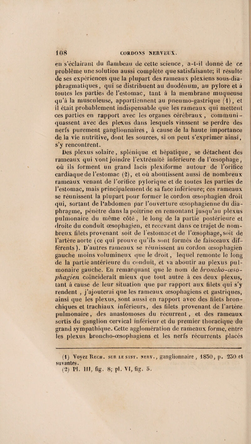 €ii s’éclairant du llanibeau de cette science, a-t-il donné de ce problème une solution aussi complète que satisfaisante; il résulte de ses expériences que la plupart des rameaux plexiens sous-dia¬ phragmatiques, qui se distribuent au duodénum, au pylore et à toutes les parties de l’estomac, tant à la membrane muqueuse qu’à la musculeuse, appartiennent au pneumo-gastrique (1), et il était probablement indispensable que les rameaux qui mettent ces parties en rapport avec les organes cérébraux , communi¬ quassent avec des plexus dans lesquels vinssent se perdre des nerfs purement ganglionnaires, à cause de la haute importance de la vie nutritive, dont les sources, si on peut s’exprimer ainsi, s’y rencontrent. Des plexus solaire, splénique et hépatique, se détachent des rameaux qui vont joindre l’extrémité inférieure de l’œsophage, où ils forment un grand lacis plexiforme autour de l’orifice cardiaque de l’estomac (2), et où aboutissent aussi de nombreux rameaux venant de l’orifice pylorique et de toutes les parties de l’estomac, mais principalement de sa face inférieure; ces rameaux se réunissent la plupart pour former le cordon œsophagien droit qui, sortant de l’abdomen par l’ouverture œsophagienne du dia¬ phragme, pénètre dans la poitrine en remontant jusqu’au plexus pulmonaire du même côté , le long de la partie postérieure et droite du conduit œsophagien, et recevant dans ce trajet de nom¬ breux filets provenant soit de l’estomacetde l’œsophage,soit de l’artère aorte (ce qui prouve qu’ils sont formés de faisceaux dif¬ férents). D’autres rameaux se réunissent au cordon œsophagien gauche moins volumineux que le droit, lequel remonte le long de la partie antérieure du conduit, et va aboutir au plexus pul¬ monaire gauche. En remarquant que le nom de broncho-œso¬ phagien coïnciderait mieux que tout autre à ces deux plexus, tant à cause de leur situation que par rapport aux filets qui s’y rendent , j’ajouterai que les rameaux œsophagiens et gastriques, ainsi que les plexus, sont aussi en rapport avec des filets bron¬ chiques et trachiaux inférieurs, des filets provenant de l’artère pulmonaire, des anastomoses du récurrent, et des rameaux sortis du ganglion cervical inférieur et du premier thoracique du grand sympathique. Cette agglomération de rameaux forme, entre les plexus broncho-œsophagiens et les nerfs récurrents placés (1) Voyez Reçu, sur lesïst. nerv., ganglionnaire , 1830, p. 230 et suvantes. (2) PL III, fig. 8; pl. VI, fig. 5.
