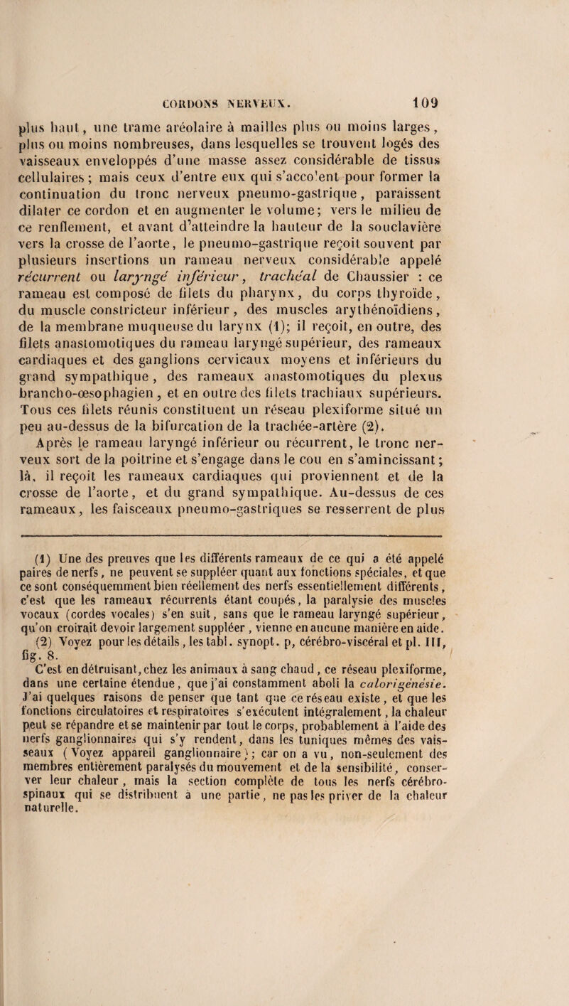 plus liant, une trame aréolaire à mailles plus ou moins larges, plus ou moins nombreuses, dans lesquelles se trouvent logés des vaisseaux enveloppés d’une masse assez considérable de tissus cellulaires ; mais ceux d’entre eux qui s’acco’ent pour former la continuation du tronc nerveux pneumo-gastrique, paraissent dilater ce cordon et en augmenter le volume; vers le milieu de ce renflement, et avant d’atteindre la bailleur de la souclavière vers la crosse de l’aorte, le pneumo-gastrique reçoit souvent par plusieurs insertions un rameau nerveux considérable appelé récurrent ou laryngé inférieur, trachéal de Chaussier : ce rameau est composé de filets du pharynx, du corps thyroïde, du muscle constricteur inférieur , des muscles arythénoïdiens , de la membrane muqueuse du larynx (1); il reçoit, en outre, des filets anastomotiques du rameau laryngé supérieur, des rameaux cardiaques et des ganglions cervicaux moyens et inférieurs du grand sympathique, des rameaux anastomotiques du plexus brancho-œsophagien, et en outre des filets trachiaux supérieurs. Tous ces blets réunis constituent un réseau plexiforme situé un peu au-dessus de la bifurcation de la trachée-artère (2). Après le rameau laryngé inférieur ou récurrent, le tronc ner¬ veux sort de la poitrine et s’engage dans le cou en s’amincissant ; là, il reçoit les rameaux cardiaques qui proviennent et de la crosse de l’aorte, et du grand sympathique. Au-dessus de ces rameaux, les faisceaux pneumo-gastriques se resserrent de plus (1) Une des preuves que les différents rameaux de ce qui a été appelé paires de nerfs, rie peuvent se suppléer quant aux fonctions spéciales, et que ce sont conséquemment bien réellement des nerfs essentiellement différents, c’est que les rameaux récurrents étant coupés, la paralysie des muscles vocaux (cordes vocales) s’en suit, sans que le rameau laryngé supérieur, qu’on croirait devoir largement suppléer , vienne en aucune manière en aide. (2) Voyez pour les détails, les tabi. synopt. p, cérébro-viscéral et pl. lit, Gg. 8. C’est en détruisant, chez les animaux à sang chaud, ce réseau plexiforme, dans une certaine étendue, que j’ai constamment aboli la calorîgènèsie. J’ai quelques raisons de penser que tant que ce réseau existe, et que les fonctions circulatoires et respiratoires s’exécutent intégralement, la chaleur peut se répandre et se maintenir par tout le corps, probablement à l’aide des nerfs ganglionnaires qui s’y rendent, dans les tuniques mêmes des vais¬ seaux ( Voyez appareil ganglionnaire ) ; car on a vu , non-seulement des membres entièrement paralysés du mouvement et de la sensibilité, conser¬ ver leur chaleur , mais la section complète de tous les nerfs cérébro- spinaux qui se distribuent à une partie, ne pas les priver de la chaleur naturelle.