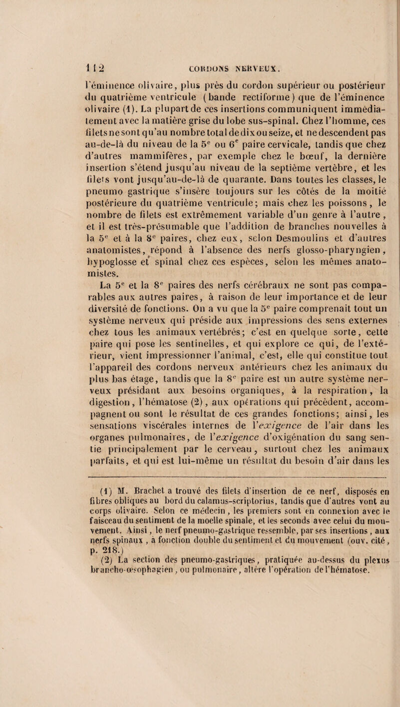 l’éminence olivaire, plus près du cordon supérieur ou postérieur du quatrième ventricule (bande rectiforme) que de l’éminence olivaire (1). La plupart de ces insertions communiquent immédia¬ tement avec la matière grise du lobe sus-spinal. Chez l’homme, ces filets ne sont qu’au nombre total de dix ou seize, et ne descendent pas au-de-là du niveau de la 5e ou 6e paire cervicale, tandis que chez d’autres mammifères, par exemple chez le bœuf, la dernière insertion s’étend jusqu’au niveau de la septième vertèbre, et les filets vont jusqu’au-de-là de quarante. Dans toutes les classes, le pneumo gastrique s’insère toujours sur les côtés de la moitié postérieure du quatrième ventricule; mais chez les poissons, le nombre de filets est extrêmement variable d’un genre à l’autre, et il est très-présumable que l’addition de branches nouvelles à la 5e et à la 8e paires, chez eux, selon Desmoulins et d’autres anatomistes, répond à l’absence des nerfs glosso-pharyngien , hypoglosse et spinal chez ces espèces, selon les mêmes anato¬ mistes. La 5e et la 8e paires des nerfs cérébraux ne sont pas compa¬ rables aux autres paires, à raison de leur importance et de leur diversité de fonctions. On a vu que la 5e paire comprenait tout un système nerveux qui préside aux impressions des sens externes chez tous les animaux vertébrés; c’est en quelque sorte, cette paire qui pose les sentinelles, et qui explore ce qui, de l’exté¬ rieur, vient impressionner l’animal, c’est, elle qui constitue tout l’appareil des cordons nerveux antérieurs chez les animaux du plus bas étage, tandis que la 8e paire est un autre système ner¬ veux présidant aux besoins organiques, à la respiration, la digestion, l’hématose (2), aux opérations qui précèdent, accom¬ pagnent ou sont le résultat de ces grandes fonctions; ainsi, les sensations viscérales internes de l'exigence de l’air dans les organes pulmonaires, de Y exigence d’oxigénation du sang sen¬ tie principalement par le cerveau, surtout chez les animaux parfaits, et qui est lui-même un résultat du besoin d’air dans les (1) M. Bracbet a trouvé des filets d’insertion de ce nerf, disposés en fibres obliques au bord du calamus-scriptorius, tandis que d’autres vont au corps olivaire. Selon ce médecin, les premiers sont en connexion avec le faisceau du sentiment de la moelle spinale, et les seconds avec celui du mou¬ vement. Ainsi, le nerf pneumo-gastrique ressemble, par ses insertions, aux nerfs spinaux , à fonction double du sentiment et du mouvement (ouv. cité, p. 218.) (2) La section des pneumo-gastriques, pratiquée au-dessus du plexus braneho-œsophagien , ou pulmonaire, altère l’opération de l’hématose.