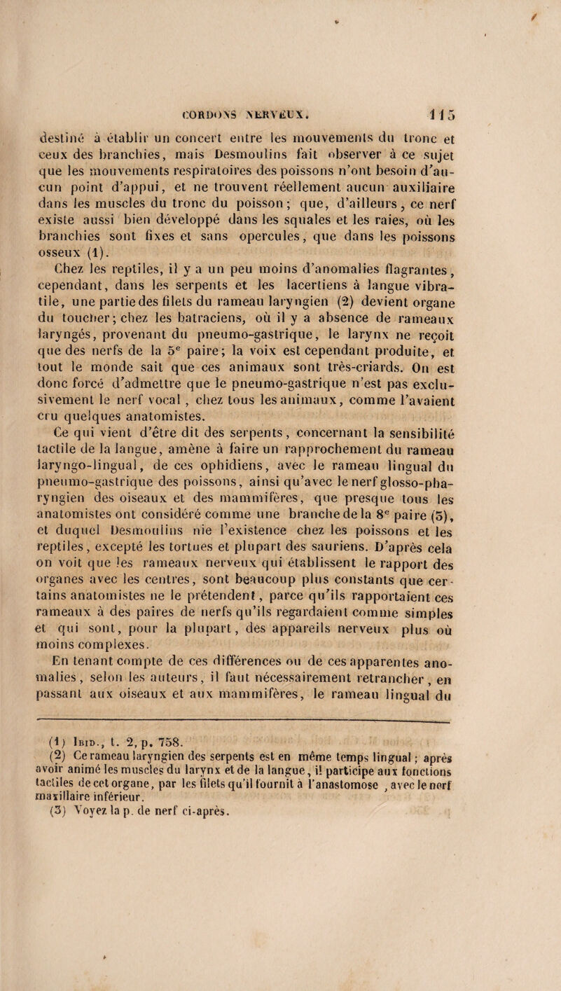 destiné à établir un concert entre les mouvements du tronc et ceux des branchies, mais Desmoulins fait observer à ce sujet que les mouvements respiratoires des poissons n’ont besoin d'au¬ cun point d’appui, et ne trouvent réellement aucun auxiliaire dans les muscles du tronc du poisson; que, d’ailleurs, ce nerf existe aussi bien développé dans les squales et les raies, où les branchies sont fixes et sans opercules, que dans les poissons osseux (1). Chez les reptiles, il y a un peu moins d’anomalies flagrantes, cependant, dans les serpents et les lacertiens à langue vibra- tile, une partie des filets du rameau laryngien (2) devient organe du toucher ; chez les batraciens, où il y a absence de rameaux laryngés, provenant du pneumo-gastrique, le larynx ne reçoit que des nerfs de la 5e paire; la voix est cependant produite, et tout le monde sait que ces animaux sont très-criards. On est donc forcé d'admettre que le pneumo-gastrique n'est pas exclu¬ sivement le nerf vocal , chez tous les animaux, comme l’avaient cru quelques anatomistes. Ce qui vient d’être dit des serpents, concernant la sensibilité tactile de la langue, amène à faire un rapprochement du rameau laryngo-lingual, de ces ophidiens, avec le rameau lingual du pneumo-gastrique des poissons, ainsi qu’avec le nerf glosso-pha- ryngien des oiseaux et des mammifères, que presque tous les anatomistes ont considéré comme une branche de la 8e paire (5), et duquel Desmoulins nie l’existence chez les poissons et les reptiles, excepté les tortues et plupart des sauriens. D’après cela on voit que les rameaux nerveux qui établissent le rapport des organes avec les centres, sont beaucoup plus constants que cer- tains anatomistes ne le prétendent, parce qu’ils rapportaient ces rameaux à des paires de nerfs qu’ils regardaient comme simples et qui sont, pour la plupart, des appareils nerveux plus où moins complexes. En tenant compte de ces différences ou de ces apparentes ano¬ malies, selon les auteurs, il faut nécessairement retrancher, en passant aux oiseaux et aux mammifères, le rameau lingual du (1 ) Ibid., t. 2, p. 758. (2) Ce rameau laryngien des serpents est en même temps lingual ; après avoir animé les muscles du larynx et de la langue, i! participe aux fonctions tactiles de cet organe, par les filets qu’il fournit à l’anastomose , avec le nerf maxillaire inférieur. (3) Voyez la p. de nerf ci-après.