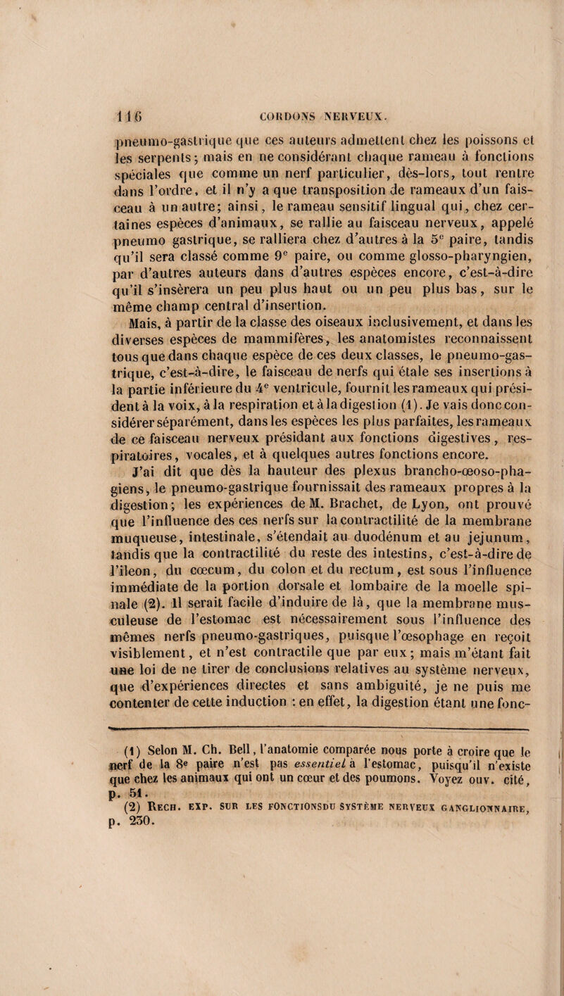 pneumo-gastrique que ces auteurs admettent chez les poissons et les serpents; mais en ne considérant chaque rameau à fonctions spéciales que comme un nerf particulier, dès-lors, tout rentre dans l’ordre, et il n’y a que transposition de rameaux d’un fais¬ ceau à un autre; ainsi, le rameau sensitif lingual qui, chez cer¬ taines espèces d’animaux, se rallie au faisceau nerveux, appelé pneumo gastrique, se ralliera chez d’autres à la 5e paire, tandis qu’il sera classé comme 9e paire, ou comme glosso-pharyngien, par d’autres auteurs dans d’autres espèces encore, c’est-à-dire qu’il s’insérera un peu plus haut ou un peu plus bas, sur le même champ central d’insertion. Mais, à partir de la classe des oiseaux inclusivement, et dans les diverses espèces de mammifères, les anatomistes reconnaissent tous que dans chaque espèce de ces deux classes, le pneumo-gas¬ trique, c’est-à-dire, le faisceau de nerfs qui étale ses insertions à la partie inférieure du 4 e ventricule, fournit les rameaux qui prési¬ dent à la voix, à la respiration et à la digestion (1). Je vais donc con¬ sidérer séparément, dans les espèces les plus parfaites, les rameaux de ce faisceau nerveux présidant aux fonctions digestives , res¬ piratoires, vocales, et à quelques autres fonctions encore. J’ai dit que dès la hauteur des plexus brancho-ceoso-pha- giens, le pneumo-gastrique fournissait des rameaux propres à la digestion; les expériences de M. Brachet, de Lyon, ont prouvé que l’influence des ces nerfs sur la contractilité de la membrane muqueuse, intestinale, s’étendait au duodénum et au jéjunum, tandis que la contractilité du reste des intestins, c’est-à-dire de l’ileon, du cæcum, du colon et du rectum, est sous l’influence immédiate de la portion dorsale et lombaire de la moelle spi¬ nale (2). Il serait facile d’induire de là, que la membrane mus¬ culeuse de l’estomac est nécessairement sous l’influence des mêmes nerfs pneumo-gastriques, puisque l’œsophage en reçoit visiblement, et n’est contractile que par eux; mais m’étant fait une loi de ne tirer de conclusions relatives au système nerveux, que d’expériences directes et sans ambiguité, je ne puis me contenter de cette induction : en effet, la digestion étant une fonc- (1) Selon M. Ch. Bell, l’anatomie comparée nous porte à croire que le nerf de la 8e paire n'est pas essentiel à l’estomac, puisqu'il n’existe que chez les animaux qui ont un cœur et des poumons. Voyez ouv. cité, p. 51. (2) Rech. EXP. SUR les fonctionsdu système nerveux ganglionnaire, p. 230.