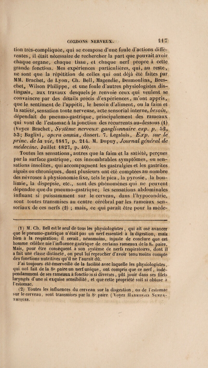lion très-compliquée, qui se compose d’une foule d’actions diffé¬ rentes , il était nécessaire de rechercher la part que pouvait avoir chaque organe, chaque tissu, et chaque nerf propre à cette grande fonction. Mes expériences particulières, qui, au reste, ne sont que la répétition de celles qui ont déjà été faites par MM. Brachet, de Lyon, Ch. Bell, Magendie, Desmoulins, Bres- chet* Wilson Philippe, et une foule d’autres physiologistes dis¬ tingués, aux travaux desquels je renvoie ceux qui veulent se convaincre par des détails précis d’expériences, m’ont appris, que le sentiment de l’appétit, le besoin d’aliment, ou la faim et la satiété,sensation toute nerveuse, acte sensorial interne, besoin, dépendait du pneumo-gaslrique, principalement des rameaux qui vont de l’estomac à la jonction des récurrents au-dessous (1) (Voyez Brachet, Système nerveux ganglionnaire exp. p. 52, 55; Baglivi, opéra omnia, dissert. 7. Legalois, Exp. sur le princ. delà vie, 1817, p. 214. M. Dupuy, Journal général de médecine. Juillet 1827, p. 40). Toutes les sensations, autres que la faim et la satiété, perçues parla surface gastrique, ces innombrables symptômes, ou sen¬ sations insolites, qui accompagnent les gastralgies et les gastrites aiguës ou chroniques, dont plusieurs ont été comptées au nombre des névroses à physionomie fixe, tels le pica, la pyrosie, la bou¬ limie, la dispepsie, etc., sont des phénomènes qui ne peuvent dépendre que du pneumo-gastrique; les sensations abdominales influant si puissamment sur le cerveau, dans l’hypocondrie, sont toutes transmises au centre cérébral par les rameaux sen- soriaux de ces nerfs (2) ; mais, ce qui paraît être pour la méde- (1) M. Ch. Bell est le seul de tous les physiologistes, qui ait osé avancer que le pneumo-gastrique n’était pas un nerf essentiel à la digestion, mais bien à la respiration; il serait , néanmoins, injuste de conclure que cet homme célèbre nie l’influence gastrique de certains rameaux delà 8e paire. Mais, pour être conséquent à son système de nerfs respiratoires, dont il a fait une classe distincte, on peut lui reprocher d'avoir tenu moins compte des fondions nutritives qu’il ne l’aurait dû. J’ai toujours été émerveillé de la facilité avec laquelle les physiologistes, qui ont fait de la 8e paire un nerf unique, ont compris que ce nerf, indé¬ pendamment de ses rameaux à fonctions si diverses, pût jouir dans ses filets laryngés d’une si exquise sensibilité, et que cette propriété soit si obtuse à l'estomac. (2) Toutes les influences du cerveau sur la disgestion , ou de l’estomac sur le cerveau, sont transmises par la 8'; paire ( Voyez Harmonies Sympa¬ thiques.