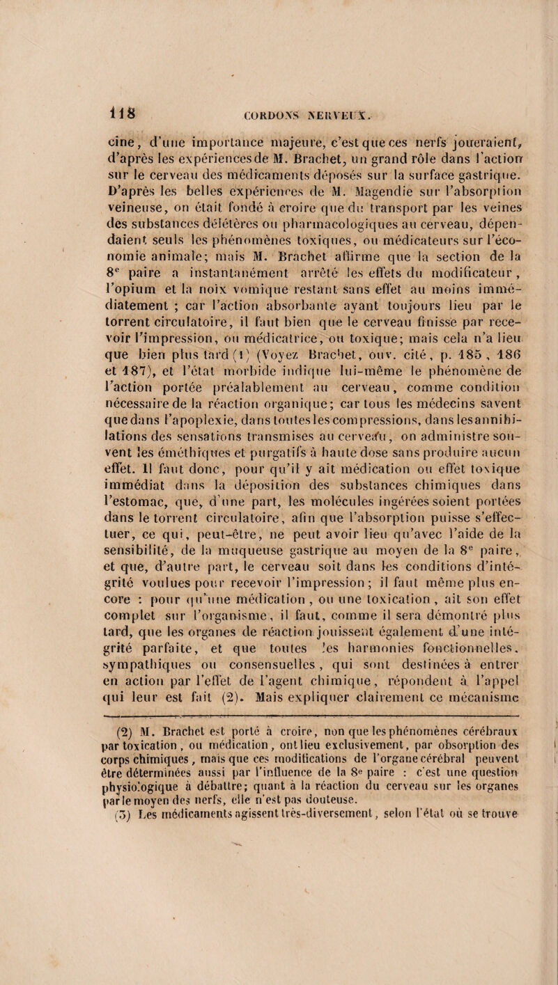 iis eine, d’une importance majeure, c’est que ces nerfs joueraient, d’après les expériences de M. Brachet, un grand rôle dans l’action sur le cerveau des médicaments déposés sur la surface gastrique. D’après les belles expériences de M. Magendie sur l’absorption veineuse, on était fondé à croire que du transport par les veines des substances délétères ou pharmacologiques au cerveau, dépen¬ daient seuls les phénomènes toxiques, ou médicateurs sur l’éco¬ nomie animale; mais M. Bracbet affirme que la section de la 8e paire a instantanément arrêté les effets du modificateur , l’opium et la noix vomique restant sans effet au moins immé¬ diatement ; car l’action absorbante ayant toujours lieu par le torrent circulatoire, il faut bien que le cerveau finisse par rece¬ voir l’impression, ou médicatrice, ou toxique; mais cela n’a lieu que bien plus tard (!) (Voyez Bracbet, ouv. cité, p. 185, 186 et 187), et l’état morbide indique lui-même le phénomène de l’action portée préalablement au cerveau, comme condition nécessaire de la réaction organique; car tous les médecins savent quedans l’apoplexie, dans toutes les compressions, dans lesannibi- lations des sensations transmises au cerveafu; on administre sou¬ vent les éméthiqwes et purgatifs à haute dose sans produire aucun effet. Il faut donc, pour qu’il y ait médication ou effet toxique immédiat dans la déposition des substances chimiques dans l’estomac, que, d’une part, les molécules ingérées soient portées dans le torrent circulatoire, afin que l’absorption puisse s’effec¬ tuer, ce qui, peut-être, ne peut avoir lieu qu’avec l’aide de la sensibilité, de la muqueuse gastrique au moyen de la 8e paire, et que, d’autre part, le cerveau soit dans les conditions d’inté¬ grité voulues pour recevoir l’impression ; il faut même plus en¬ core : pour qu’une médication, ou une toxication, ait son effet complet sur l’organisme, il faut, comme il sera démontré plus lard, que les organes de réaction jouissent également d’une inté¬ grité parfaite, et que toutes les harmonies fonctionnelles, sympathiques ou consensuelles , qui sont destinées à entrer en action par l’effet de l’agent chimique, répondent à l’appel qui leur est fait (2). Mais expliquer clairement ce mécanisme (2) 31. Brachet est porté à croire, non que les phénomènes cérébraux par toxication , ou médication, ont lieu exclusivement, par obsorption des corps chimiques, mais que ces modifications de l’organe cérébral peuvent être déterminées aussi par l’influence de la 8e paire : c'est une question physiologique à débattre; quant à la réaction du cerveau sur les organes parle moyen des nerfs, elle n’est pas douteuse. (ô) Les médicaments agissent très-diversement, selon l’état où se trouve