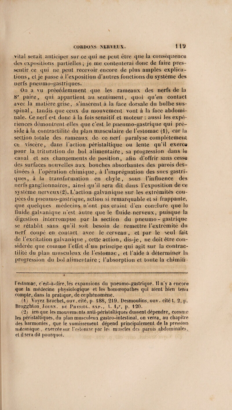 vital serait anticiper sur ce qui ne peut être que la conséquence des expositions partielles; je me contenterai donc de faire pres¬ sentir ce qui ne peut recevoir encore de plus amples explica¬ tions, et je passe à l’exposition d’autres fonctions du système des nerfs pneumo-gastriques. On a vu précédemment que les rameaux des nerfs de la 8e paire, qui appartient au sentiment, quoi qu’en contact avec la matière grise, s’insèrent à la face dorsale du bulbe sus- spinal, tandis que ceux du mouvement vont à la face abdomi¬ nale. Ce nerf est donc à la fois sensitif et moteur : aussi les expé¬ riences démontrent elles que c’est le pneumo-gastrique qui pré¬ side à.la contractilité du plan musculaire de l’estomac (1), car la section totale des rameaux de ce nerf paralyse complètement ce viscère, dans l’action péristaltique ou lente qu’il exerce pour la trituration du bol alimentaire, sa progression dans le canal et ses changements de position, afin d’offrir sans cesse des surfaces nouvelles aux bouches absorbantes des parois des¬ tinées à l’opération chimique, à l’imprégnation des sucs gastri¬ ques, à ia transformation en chyle, sous l’influence des nerfs ganglionnaires, ainsi qu’il sera dit dun& l’exposition de ce système nerveux(2), L’action galvanique sur les extrémités cou¬ pées du pneumo-gastrique, action si remarquable et si frappante, que quelques médecins n’ont pas craint d’en conclure que le lluide galvanique n’est autre que le fluide nerveux, puisque la digestion interrompue par la section du pneumo-gastrique se rétablit sans qu’il soit besoin de remettre l’extrémité du nerf coupé en contact avec le cerveau , et par le seul fait de l’excitation galvanique 7 cette action, dis-je, ne doit être con¬ sidérée que comme l’effet d’un principe qui agit sur la contrac¬ tilité du plan musculeux de l’estomac, et l’aide à déterminer la progression du bol alimentaire ; l’absorption et toute la chimifi - l’estomac, c’est-a-dire. les expansions du pneumo-gastrique. Il n’y a encore que la médecine physiologique et les homœopathes qui aient bien tenu compte, dans la pratique, de ce phénomène. (1) Voyez Rrachet, ouv. cité, p. 188, 219. Desmoulins, ouv. cité t. 2, p. Brogghton, Jour.K. de Physjoe. e\p., t. ler, p. 120. (2) ien que les mouvements anti-péristaltiques dussent dépendre, comme les péristaltiques, du plan musculeux gastro-intestinal, on verra, au chapitre des harmonies, que le vomissement dépend principalement de la pression mécanique, exercée sur l'estomac par les muscles des parois abdominales, et il sera dit pourquoi.