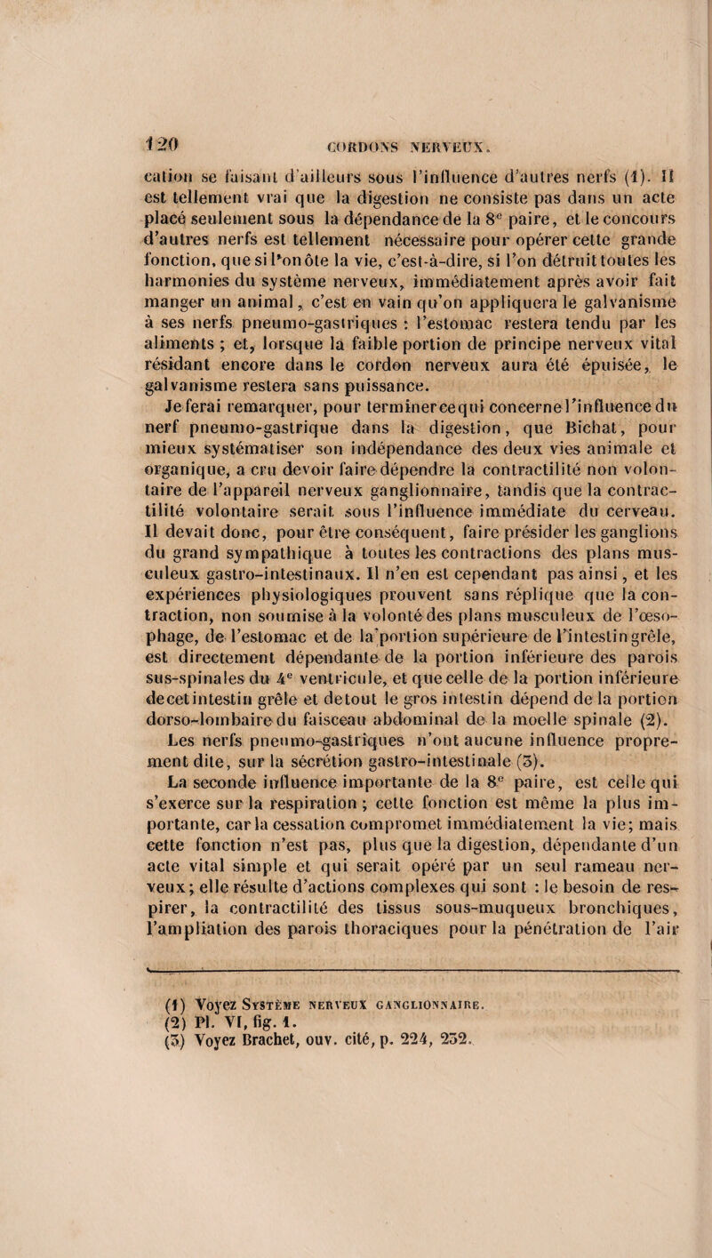 cation se faisant d’ailleurs sous l’influence d’autres nerfs (1). Il est tellement vrai que la digestion ne consiste pas dans un acte placé seulement sous la dépendance de la 8e paire, et le concours d’autres nerfs est tellement nécessaire pour opérer cette grande fonction, que sillon ôte la vie, c’est-à-dire, si l’on détruit toutes les harmonies du système nerveux, immédiatement après avoir fait manger un animal, c’est en vain qu’on appliquera le galvanisme à ses nerfs pneumogastriques : l’estomac restera tendu par les aliments ; et, lorsque la faible portion de principe nerveux vital résidant encore dans le cordon nerveux aura été épuisée, le galvanisme restera sans puissance. Je ferai remarquer, pour terminereequi con ce r n el ’ influence du nerf pneumo-gastrique dans la digestion, que Bichat, pour mieux systématiser son indépendance des deux vies animale et organique, a cru devoir faire dépendre la contractilité non volon¬ taire de l’appareil nerveux ganglionnaire, tandis que la contrac¬ tilité volontaire serait sous l’influence immédiate du cerveau. Il devait donc, pour être conséquent, faire présider les ganglions du grand sympathique à toutes les contractions des plans mus¬ culeux gastro-intestinaux. Il n’en est cependant pas ainsi, et les expériences physiologiques prouvent sans réplique que la con¬ traction, non soumise à la volonté des plans musculeux de l’œso¬ phage, de l’estomac et de la’portion supérieure de l’intestin grêle, est directement dépendante de la portion inférieure des parois sus-spinales du 4 e ventricule, et que celle delà portion inférieure decetintestin grêle et de tout le gros intestin dépend de la portion dorso-lombaire du faisceau abdominal de la moelle spinale (2). Les nerfs pneumo-gastriques n’ont aucune influence propre¬ ment dite, sur la sécrétion gastro-intestinale (5). La seconde influence importante de la 8e paire, est celle qui s’exerce sur la respiration; cette fonction est même la plus im¬ portante, caria cessation compromet immédiatement la vie; mais cette fonction n’est pas, plus que la digestion, dépendante d’un acte vital simple et qui serait opéré par un seul rameau ner¬ veux; elle résulte d’actions complexes qui sont : le besoin de res¬ pirer, la contractilité des tissus sous-muqueux bronchiques, l’ampliation des parois thoraciques pour la pénétration de l’air S- ...-:-- .- ---- ■ —-- ■ ..-.. (1) Voyez Système nerveux ganglionnaire. (2) FL VI, fig. 1. (3) Voyez Brachet, ouv. cité, p. 224, 232.