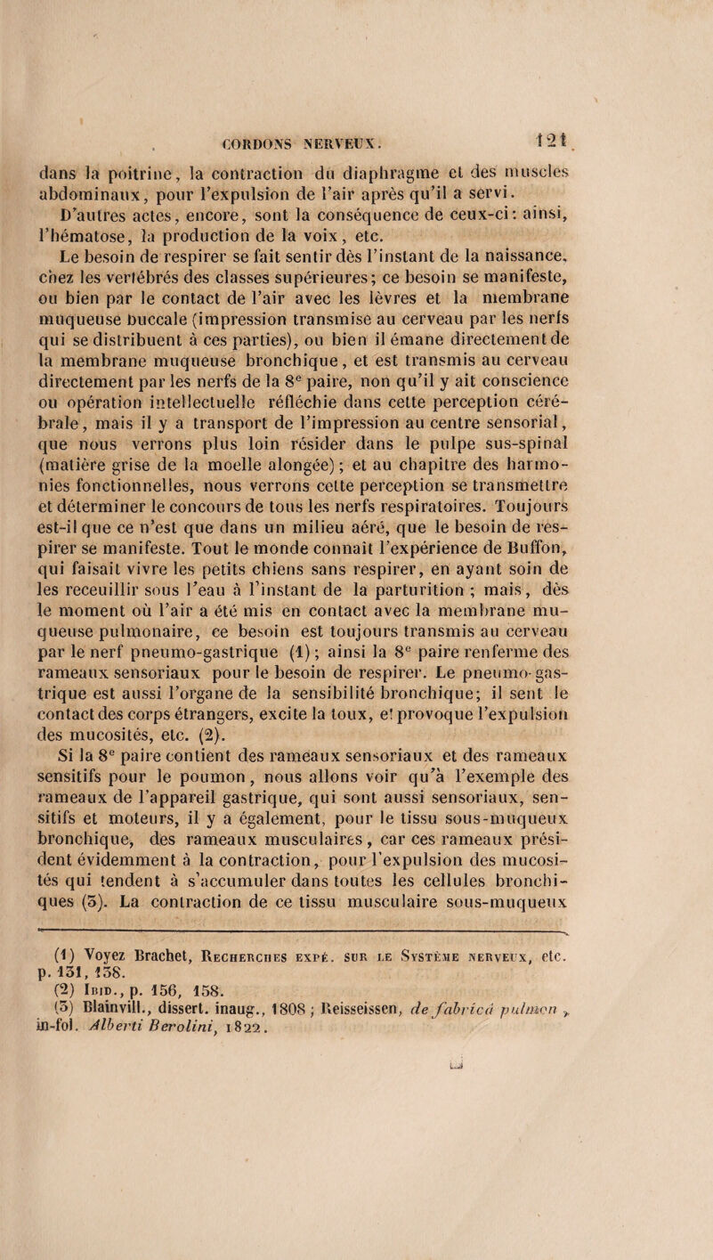 1 dans la poitrine, la contraction du diaphragme et des muscles abdominaux, pour l’expulsion de l’air après qu’il a servi. D’autres actes, encore, sont la conséquence de ceux-ci: ainsi, l’hématose, la production de la voix, etc. Le besoin de respirer se fait sentir dès l’instant de la naissance, chez les vertébrés des classes supérieures; ce besoin se manifeste, ou bien par le contact de l’air avec les lèvres et la membrane muqueuse buccale (impression transmise au cerveau par les nerfs qui se distribuent à ces parties), ou bien il émane directement de la membrane muqueuse bronchique, et est transmis au cerveau directement par les nerfs de la 8e paire, non qu’il y ait conscience ou opération intellectuelle réfléchie dans cette perception céré¬ brale, mais il y a transport de l’impression au centre sensoriaî, que nous verrons plus loin résider dans le pulpe sus-spinal (matière grise de la moelle alongée) ; et au chapitre des harmo¬ nies fonctionnelles, nous verrons cette perception se transmettre et déterminer le concours de tous les nerfs respiratoires. Toujours est-il que ce n’est que dans un milieu aéré, que le besoin de res¬ pirer se manifeste. Tout le monde connaît l’expérience de Buffon, qui faisait vivre les petits chiens sans respirer, en ayant soin de les receuillir sous l’eau à l’instant de la parturition ; mais, dès le moment où l’air a été mis en contact avec la membrane mu¬ queuse pulmonaire, ce besoin est toujours transmis au cerveau par le nerf pneumo-gastrique (1) ; ainsi la 8e paire renferme des rameaux sensoriaux pour le besoin de respirer. Le pneumo- gas¬ trique est aussi l’organe de la sensibilité bronchique; il sent le contact des corps étrangers, excite la toux, eî provoque l’expulsion des mucosités, etc. (2). Si la 8e paire contient des rameaux sensoriaux et des rameaux sensitifs pour le poumon , nous allons voir qu’à l’exemple des rameaux de l’appareil gastrique, qui sont aussi sensoriaux, sen¬ sitifs et moteurs, il y a également, pour le tissu sous-muqueux bronchique, des rameaux musculaires, car ces rameaux prési¬ dent évidemment à la contraction, pour l'expulsion des mucosi¬ tés qui tendent à s’accumuler dans toutes les cellules bronchi¬ ques (5). La contraction de ce tissu musculaire sous-muqueux (1) Voyez Brachet, Recherches expé. sur le Système nerveux, etc. p. 131, 138. (2) Ibid., p. 156, 158. (3) Blainvill., dissert, inaug., 1808 ; Reisseissen, de fabvicâ pulmon , in-fol. Albevti Berolini) 1822.