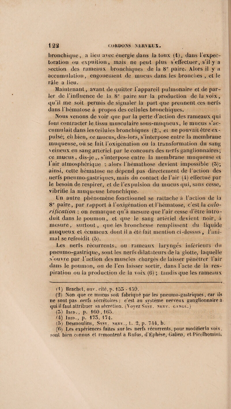 122 (OROOXS XfcRYüLX. bronchique, a lieu avec énergie dans la toux (1), dans l’expec¬ toration ou expuition, mais ne peut plus s'effectuer, s’il y a section des rameaux bronchiques de la 8e paire. Alors il y a accumulation, engouement de mucus dans les bronches , et le râle a lieu. Maintenant, avant de quitter l’appareil pulmonaire et de par¬ ler de 1’intluence de la 8e paire sur la production de la voix, qu’il me soit permis de signaler la part que prennent ces nerfs dans l’hématose à propos des cellules bronchiques. Nous venons de voir que par la perte d’action des rameaux qui loin contracter le tissu musculaire sous-muqueux, le mucus s’ac¬ cumulait dans lesceilules bronchiques (2), et ne pouvait être ex¬ pulsé; eh bien, ce mucus, dès-lors, s’interpose entre la membrane muqueuse, où se lait l’oxigénation ou la transformation du sang veineux en sang artériel par le concours des nerfs ganglionnaires; ce mucus, dis-je ,, s’interpose entre la membrane muqueuse et l’air atmosphérique : alors l’hémathose devient impossible (5)*, ainsi, cette hématose ne dépend pas directement de l'action des nerfs pneumo-gaslriques, mais du contact de l’air (4) effectué par le besoin de respirer, et de l’expulsion du mucus qui, sans cesse, vibrifie la muqueuse bronchique. Un autre phénomène fonctionnel se rattache à l’action de la 8° paire, par rapport à l’oxigénation et l’hématose, c’est la calo¬ rification : on remarque qu’à mesure que l’air cesse d’être intro¬ duit dans le poumon, et que le sang artériel devient noir, à mesure, surtout, que les bronchesse remplissent du liquide muqueux et écumeux dont il a été fait mention ci-dessus , l’ani¬ mal se refroidit (5). Les nerts récurrents, ou rameaux laryngés inférieurs du pneumo-gastrique, sont les nerfs dilatateurs de la glotte, laquelle s’ouvre par l’action des muscles chargés de laisser pénétrer l’air dans le poumon, ou de l’en laisser sortir, dans l’acte de la res¬ piration ou la production de la voix (6) ; tandis que les rameaux (1) Brachet, ouv. cité, p. 155 - 1o0. (2) Non que ce mucus soit fabriqué par les pneumo-gastriques, car ils ne sont pas nerfs sécrétoires; c’est au système nerveux ganglionnaire à qui il faut attribuer sa sécrétion. (Voyez Svst. xkp.v. g.vngi,.) (5) Iiud., p. ICO, 165. (4) 1 bii>., p. 173. 174. (5) Desmoulins, Syst. xerv., t. 2, p. 7-44, b. (fij Les expériences faites sur les nerfs récurrents, pour modifier la voix, sont bien connus et remontent a Rufus, d’Éphèse, Galien, et Picolhominn