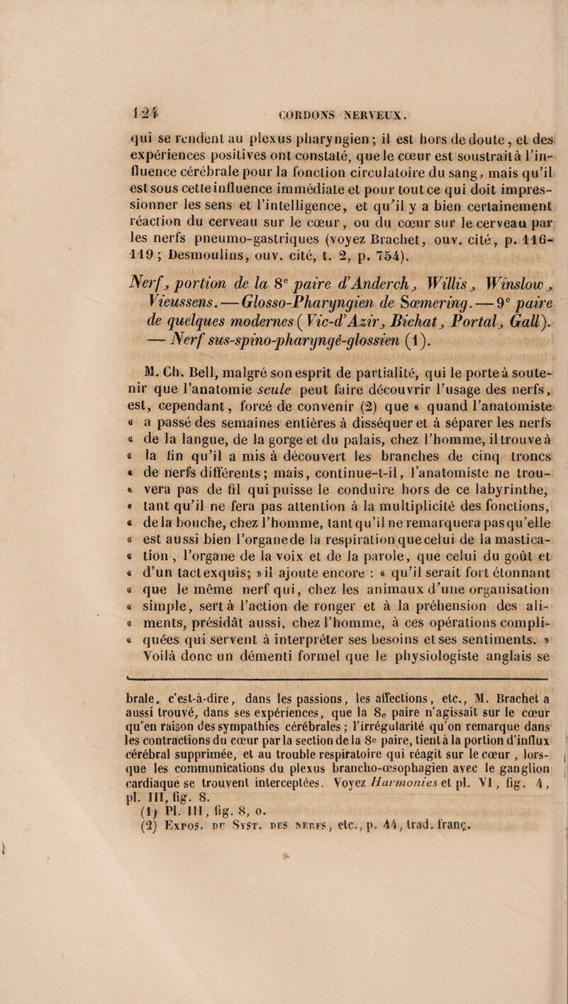 î 24 qui se rendent au plexus pharyngien ; il est hors de doute, et des expériences positives ont constaté, que le cœur est soustrait à l’in¬ fluence cérébrale pour la fonction circulatoire du sang, mais qu’il est sous cetleinfluence immédiate et pour tout ce qui doit impres¬ sionner les sens et l’intelligence, et qu’il y a bien certainement réaction du cerveau sur le cœur, ou du cœur sur le cerveau par les nerfs pneumo-gastriques (voyez Brachet, ouv. cité, p. 116- 119; Desmoulins, ouv. cité, t. 2, p. 751). Nerf j portion de la 8e paire d’AnderchWillis Winslow Viens sens.—Glosso-Pharyngien de S œmering.— 9 e paire de quelques modernes {Vic-dl Azir > Bichat_, Portai j Gall). -— Nerf sus-spino-pharyngé-glossien (1). M. Ch. Bell, malgré son esprit de partialité, qui le porte à soute¬ nir que l’anatomie seule peut faire découvrir l’usage des nerfs, est, cependant, forcé de convenir (2) que « quand l’anatomiste « a passé des semaines entières à disséquer et à séparer les nerfs « de la langue, de la gorge et du palais, chez l’homme, il trouve à « la lin qu’il a mis à découvert les branches de cinq troncs « de nerfs différents ; mais, continue-t-il, l’anatomiste ne trou- * vera pas de fil qui puisse le conduire hors de ce labyrinthe, « tant qu’il ne fera pas attention à la multiplicité des fonctions, « delà bouche, chez l’homme, tantqu’il ne remarquera pasqu’elle « est aussi bien l’organede la respiration que celui de la mastica- « tion , l’organe de la voix et de la parole, que celui du goût et « cl’un tact exquis; »il ajoute encore : « qu’il serait fort étonnant « que le même nerf qui, chez les animaux d’une organisation « simple, sert à l’action de ronger et à la préhension des ali- « ments, présidât aussi, chez l’homme, à ces opérations compli- « quées qui servent à interpréter ses besoins et ses sentiments. » Voilà donc un démenti formel que le physiologiste anglais se braie, c’est-à-dire, dans les passions, les affections, etc., M. Brachet a aussi trouvé, dans ses expériences, que la 8e paire n’agissait sur le cœur qu’en raison des sympathies cérébrales; l’irrégularité qu’on remarque dans les contractions du cœur parla section de la 8e paire, tientà la portion d’influx cérébral supprimée, et au trouble respiratoire qui réagit sur le cœur , lors¬ que les communications du plexus branclio-œsophagien avec le ganglion cardiaque se trouvent interceptées. Voyez Harmonies et pl. VI, fig. 4, pl. III, fig. 8. (1) Pl. III, fig. 8, o. (2) Exros. du Svst. des jvedfs, etc., p. 44, trad. franç.