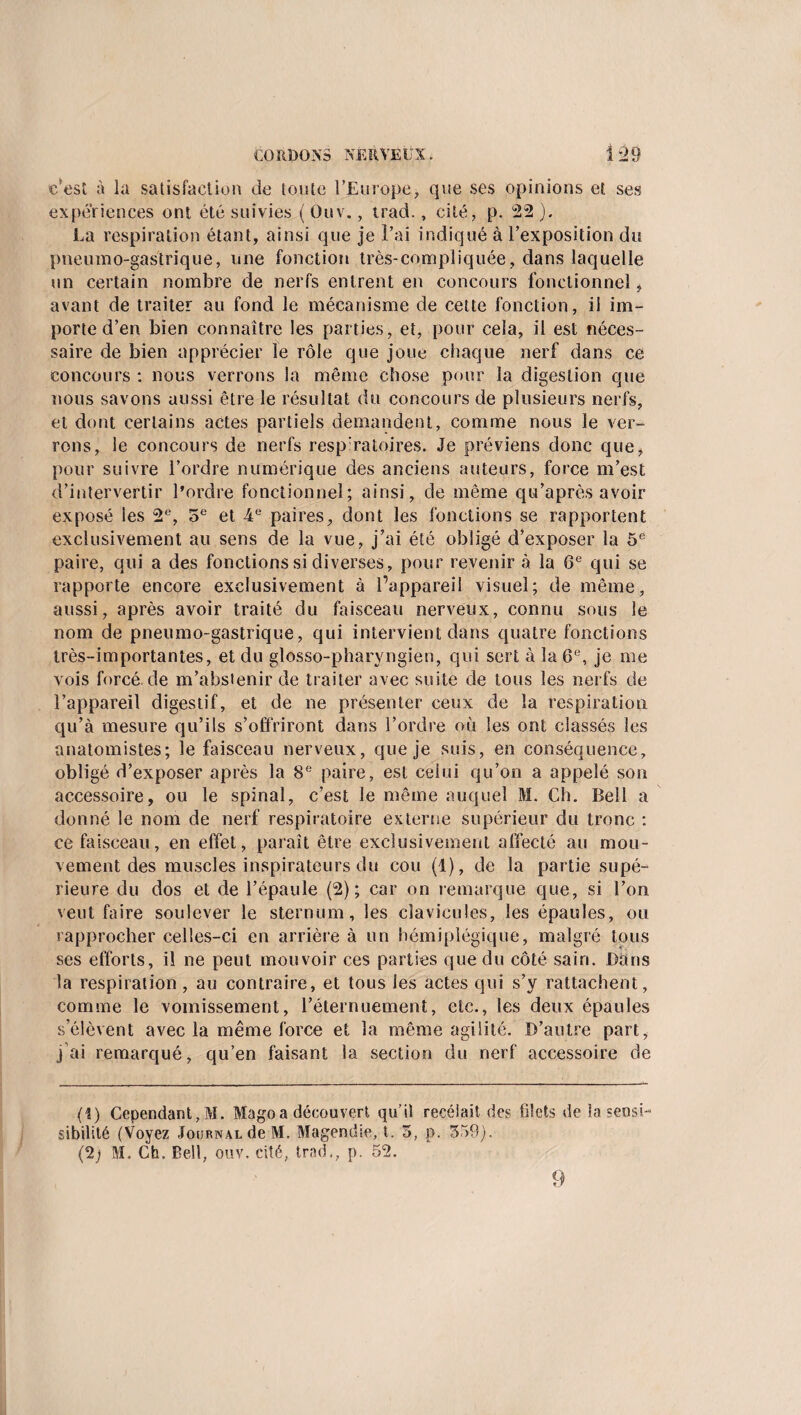 CO R.DONS NÉR VEUN. 1 *2 9 c'est à la satisfaction de toute l’Europe> que ses opinions et ses expériences ont été suivies ( Ouv., trad., cité, p. 22 ). La respiration étant, ainsi que je l’ai indiqué à l’exposition du pneumo-gastrique, une fonction très-compliquée, dans laquelle un certain nombre de nerfs entrent en concours fonctionnel , avant de traiter au fond le mécanisme de cette fonction, il im¬ porte d’en bien connaître les parties, et, pour cela, il est néces¬ saire de bien apprécier le rôle que joue chaque nerf dans ce concours : nous verrons la même chose pour la digestion que nous savons aussi être le résultat du concours de plusieurs nerfs, et dont certains actes partiels demandent, comme nous le ver¬ rons, le concours de nerfs resp:ratoires. Je préviens donc que, pour suivre l’ordre numérique des anciens auteurs, force m’est d’intervertir l’ordre fonctionnel; ainsi, de même qu’a près avoir exposé les 2e, 5e et -4 e paires, dont les fonctions se rapportent exclusivement au sens de la vue, j’ai été obligé d’exposer la 5e paire, qui a des fonctions si diverses, pour revenir à la 6e qui se rapporte encore exclusivement à l’appareil visuel; de même, aussi, après avoir traité du faisceau nerveux, connu sous le nom de pneumo-gastrique, qui intervient dans quatre fonctions très-importantes, et du glosso-pharyngien, qui sert à la 6“, je me vois forcé, de m’abstenir de traiter avec suite de tous les nerfs de l’appareil digestif, et de ne présenter ceux de la respiration qu’à mesure qu’ils s’offriront dans l’ordre où les ont classés les anatomistes; le faisceau nerveux, que je suis, en conséquence, obligé d’exposer après la 8e paire, est celui qu’on a appelé son accessoire, ou le spinal, c’est le même auquel M. Ch. Bell a donné le nom de nerf respiratoire externe supérieur du tronc : ce faisceau, en effet, paraît être exclusivement affecté au mou¬ vement des muscles inspirateurs du cou (1), de la partie supé¬ rieure du dos et de l’épaule (2); car on remarque que, si l’on veut faire soulever le sternum, les clavicules, les épaules, ou rapprocher celles-ci en arrière à un hémiplégique, malgré tous ses efforts, il ne peut mouvoir ces parties que du côté sain. Dans la respiration, au contraire, et tous les actes qui s’y rattachent, comme le vomissement, l’éternuement, etc., les deux épaules s’élèvent avec la même force et la même agilité. D’autre part, j ai remarqué, qu’en faisant la section du nerf accessoire de (î) Cependant,M. Magoa découvert qu’il recelait des filets de la sensi sibilité (Voyez Journal de M. Magendie, t. 5, p. 559). (2j M. Ch, Bell, ouv. cité, trad., p. 52. 9