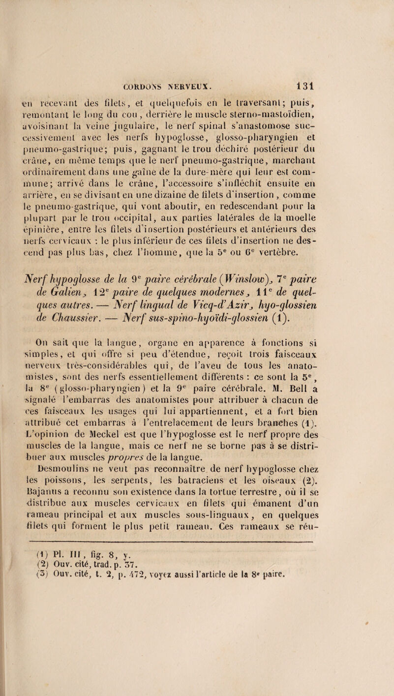 en recevant des filets, et quelquefois en le traversant; puis, remontant le long du cou , derrière le muscle sterno-mastoïdien, avoisinant la veine jugulaire, le nerf spinal s’anastomose suc¬ cessivement avec les nerfs hypoglosse, glosso-pharyngien et pneumo-gastrique; puis, gagnant le trou déchiré postérieur du crâne, en même temps que le nerf pneumo-gastrique, marchant ordinairement dans une gaine de la dure-mère qui leur est com¬ mune; arrivé dans le crâne, l’accessoire s’infléchit ensuite en arrière, en se divisant en une dizaine de lilets d'insertion , comme le pneumo-gastrique, qui vont aboutir, en redescendant pour la plupart par le trou occipital, aux parties latérales de la moelle épinière, entre les filets d’insertion postérieurs et antérieurs des nerfs cervicaux : le plus inférieur de ces filets d’insertion ne des¬ cend pas plus bas, chez l’homme, que la 5e ou 6e vertèbre. Nerf hypoglosse de la 9e paire cérébrale ( Winslow)^ 7e paire de Galien ; 12e paire de quelques modernes ^ 11e de quel¬ ques autres. — Nerf lingual de Vicq-d’AziVj hyo-glossien de Chaussier. — Nerf sus-spino-hyoïdi-glossien (1). On sait que la langue, organe en apparence à fonctions si simples, et qui offre si peu d’étendue, reçoit trois faisceaux nerveux très-considérables qui, de l’aveu de tous les anato¬ mistes, sont des nerfs essentiellement différents : ce sont la 5e, la 8e (glosso-pharyngien) et la 9e paire cérébrale. M. Bell a signalé l’embarras des anatomistes pour attribuer à chacun de ces faisceaux les usages qui lui appartiennent, et a fort bien attribué cet embarras à l’entrelacement de leurs branches (1). L’opinion de Meckel est que l’hypoglosse est le nerf propre des muscles de la langue, mais ce nerf ne se borne pas à se distri¬ buer aux muscles propres de la langue. Desmoulins ne veut pas reconnaître de nerf hypoglosse chez les poissons, les serpents, les batraciens et les oiseaux (2). Bajanus a reconnu son existence dans la tortue terrestre, où il se distribue aux muscles cervicaux en filets qui émanent d’un rameau principal et aux muscles sous-linguaux, en quelques filets qui forment le plus petit rameau. Ces rameaux se réu- (1) PI. III , fig. 8, y. (2) Ouv. cité, trad. p. 57. (5) Ouv. cité, t. 2, p. 472, voyez aussi l’article de la 8e paire.