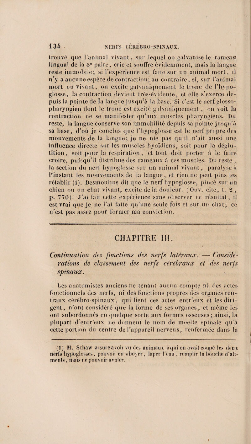 trouvé que l’animal vivant, sur lequel on galvanise Je rameau lingual de la 5e paire, crie et souffre évidemment, mais la langue reste immobile; si l’expérience est faite sur un animal mort, il n'y a aucune espèce de contraction; au contraire, si, sur l’animal mort ou vivant, on excite galvaniquement le tronc de l’hypo¬ glosse, la contraction devient très-évidente, et elle s’exerce de¬ puis la pointe de la langue jusqu’à la base. Si c’est le nerf glosso- pharyngien dont le tronc est excité galvaniquement , on voit la contraction ne se manifester qu’aux muscles pharyngiens. Du reste, la langue conserve son immobilité depuis sa pointe jusqu’à sa base, d’où je conclus que l’hypoglosse est le nerf propre des mouvements de la langue; je ne nie pas qu’il n’ait aussi une influence directe sur les muscles hyoïdiens, soit pour la déglu¬ tition, soit pour la respiration , et tout doit porter à le faire croire, puisqu’il distribue des rameaux à ces muscles. Du reste , la section du nerf hypoglosse sur un animal vivant, paralyse à l’instant les mouvements de la langue, et rien ne peut plus les rétablir (1). Desmoulins dit que le nerf hypoglosse, pincé sur un chien ou un chat vivant, excite delà douleur. (Guv. cité, t. 2, p. 770). J’ai fait cette expérience sans observer ce résultat, il est vrai que je ne l’ai faite qu’une seule fois et sur un chat; ce n’est pas assez pour former ma conviction. CHAPITRE 111. Continuation des fonctions des nerfs latéraux. — Considé¬ rations de classement des nerfs cérébraux et des nerfs spinaux. Les anatomistes anciens ne tenant aucun compte ni des actes fonctionnels des nerfs, ni des fonctions propres des organes cen¬ traux cérébro-spinaux, qui lient ces actes entr’eux et les dili¬ gent, n’ont considéré que la forme de ses organes, et même les ont subordonnés en quelque sorte aux formes osseuses; ainsi, la plupart d entr’eux ne donnent le nom de moelle spinale qu’à cette portion du centre de l’appareil nerveux, renfermée dans la (1) M. Scliaw assure avoir vu des animaux à qui on avait coupé les deux nerfs hypoglosses, pouvoir en aboyer, laper l'eau, remplir la bouche d'ali¬ ments , mais ne pouvoir avaler.