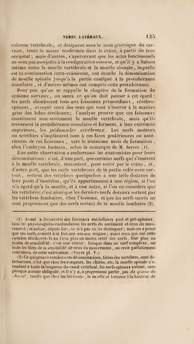 colonne vertébrale, et désignent sous le nom générique du cer¬ veau, toute la masse renfermée dans le crâne, à partir du trou occipital ; mais d’autres, s’apercevant que les actes fonctionnels ne sont pas assujettis à la configuration osseuse, et qu’il y a liaison intime entre la moelle vertébrale et la moelle alongée, laquelle est sa continuation intra-crânienne, ont étendu la dénomination de moelle spinale jusqu’à la partie contiguë à la protubérance annulaire , et d’autres mêmes ont compris cette protubérance. Pour peu qu’on se rappelle le chapitre de la formation du système nerveux , on saura ce qu’on doit penser à cet égard : les nerfs aboutissent tous aux faisceaux primordiaux , cérébro- spinaux, excepté ceux des sens qui vont s’insérer à la matière grise des lobes cérébraux; i’analyse prouve que ces faisceaux constituent non-seniemeut la moelle vertébrale, mais qu’ils traversent la protubérance annulaire et forment, à leur extrémité supérieure, les pédoncule> cérébraux. Les nerfs moteurs ou sensibles s’implantent tous à ces faces postérieures ou anté¬ rieures de ces faisceaux , vers le troisième mois de formation , chez l’embryon humain , selon la remarque de M. Serres (l). Une autre observation a embarrassé ies anatomistes pour leurs dénominations : c’est, d’une part, quecertains nerfs qui s’insèrent à la moelle vertébrale, remontent, pour sortir par le crâne , et, d’autre part, que les nerfs vertébraux de la partie inférieure sur¬ tout , sortent des vertèbres quelquefois à une telle distance de leur point d’insertion, qu’ils appartiennent à une région, si l’on n’a égard qu’à la moelle, et à une autre, si l’on ne considère que les vertèbres; c’eslainsi que les derniers nerfs dorsaux sortent par les vertèbres lombaires, chez l’homme, et que les nerfs sacrés ne sont proprement que des nerfs sortant de la moelle lombaire (2). (J) Avant 'a découverte des faisceaux médullaires post et pré-spinaux , tous les physiologistes confondaient les nerfs du sentiment et ceux du mou¬ vement ; et même, depuis lors, on n’a pas su les distinguer; maison a pensé que ces nerfs avaient à la fois une double origine ; aussi ceux qui ont celte opinion attribuent-ils au tissu plus ou moins serré des nerfs, leur plus ou moins de sensibilité ; c’est une erreur: lorsque dans un nerf complexe, on isole les filets de la sensibilité de ceux du mouvement, on reste parfaitement convaincu de cette extrication. (Voyez pl. Y.) (2) Ce qui prouve combien ces dénominations, tirées des vertèbres, sont dé¬ fectueuses, c’est que chez les rongeurs, les chiens, etc. la moelle spinale s’é¬ tendant a toute la longueur du canal vertébral, les nerfs spinaux sortent, sans presque aucune obliquité, et i! n’y a, à proprement parler, pas de queue di> cheval ; tandis que chez les hérissons, la moelle se termine à la hauteur de