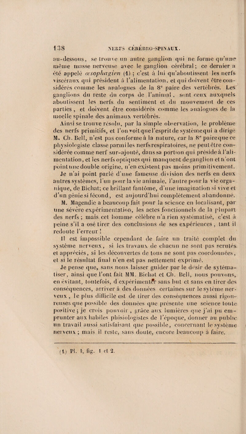 au-dessous, se irouve un autre ganglion qui ne forme qu’une même masse nerveuse avec le ganglion cérébral; ce dernier a été appelé œsophagien (1) ; c’est à lui qu’aboutissent les nerf& viscéraux qui président à l’alimentation , et qui doivent être con¬ sidérés comme les analogues de la 8e paire des vertébrés. Les ganglions du reste du corps de l’animal , sont ceux auxquels aboutissent les nerfs du sentiment et du mouvement de ces parties , et doivent être considérés comme les analogues de la moelle spinale des animaux vertébrés. Ainsi se trouve résolu, par la simple observation, le problème des nerfs primitifs, et l’on voitquel’espritde systèmequi a dirigé M. Cb. Bell, n’est pas conforme à la nature, car la 8e paireque ce physiologiste classe parmi les nerfs respiratoires, ne peutêtre con¬ sidérée comme nerf sur-ajouté, dans sa portion qui préside à l’ali¬ mentation, et les nerfs optiques qui manquent deganglion et n’ont point une double origine, n’en existent pas moins primitivement. Je n’ai point parlé d’une fameuse division des nerfs en deux autres systèmes, l 'un pour la vie animale, l’autre pour la vie orga¬ nique, de Bichat; ce brillant fantôme, d’une imagination si vive et d’un génie si fécond, est aujourd’hui complètement abandonné. M. Magendie a beaucoup fait pour la science en localisant, par une sévère expérimentation, les actes fonctionnels de la plupart des nerfs ; mais cet homme célèbre n’a rien systématisé, c’est à peine s’il a osé tirer des conclusions de ses expériences , tant il redoute l’erreur ! Il est impossible cependant de faire un traité complet du système nerveux, si les travaux de chacun ne sont pas scrutés et appréciés, si les découvertes de tous ne sont pas coordonnées, et si le résultat final n’en est pas nettement exprimé. Je pense que, sans nous laisser guider par le désir de sytéma- tiser, ainsi que l’ont fait MM. Bichat et Ch. Beli, nous pouvons, en évitant, toutefois, d expérimenter sans but et sans en tirer des conséquences, arrivera des données certaines sur le sytèrne ner¬ veux , le plus difficile est de tirer des conséquences aussi rigou¬ reuses que possible des données que présente une science toute positive; je crois pouvoir, grâce aux lumières que j’ai pu em¬ prunter aux habiles pbisiologist.es de l’époque, donner au publie lin travail aussi satisfaisant que possible, concernant le système nerveux ; mais i! reste, sans doute, encore beaucoup à faire. '(1) Pl. l:, fig. I cl 2.