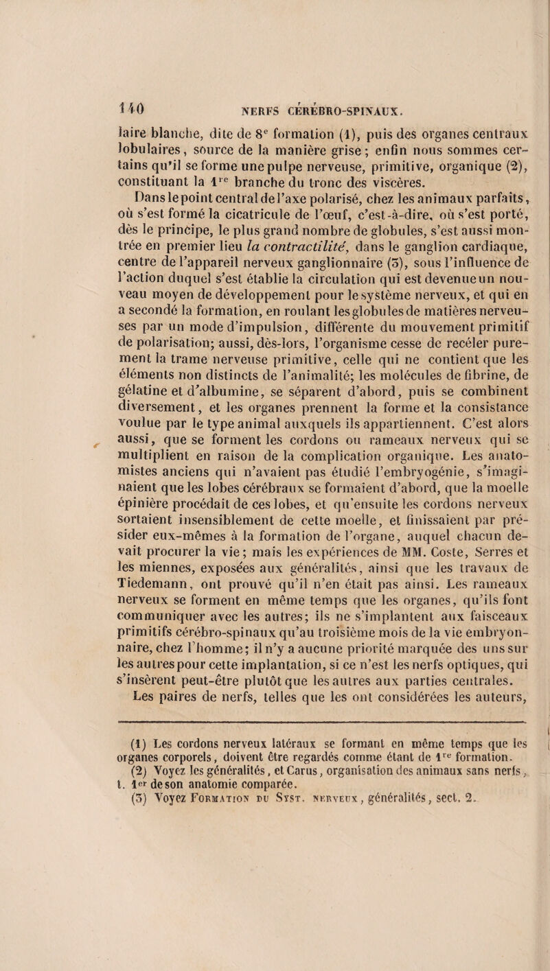 HO iaire blanche, dite de 8e formation (1), puis des organes centraux lobulaires, source de la manière grise; enfin nous sommes cer¬ tains qu’il se forme une pulpe nerveuse, primitive, organique (2), constituant la lre branche du tronc des viscères. Dans le point central de l’axe polarisé, chez les animaux parfaits, où s’est formé la cicatricule de l’œuf, c’est-à-dire, où s’est porté, dès le principe, le plus grand nombre de globules, s’est aussi mon¬ trée en premier lieu la contractilité, dans le ganglion cardiaque, centre de l’appareil nerveux ganglionnaire (o), sous l’influence de l’action duquel s’est établie la circulation qui estdevenueun nou¬ veau moyen de développement pour le système nerveux, et qui en a secondé la formation, en roulant les globules de matières nerveu¬ ses par un mode d’impulsion, différente du mouvement primitif de polarisation; aussi, dès-îors, l’organisme cesse de recéler pure¬ ment la trame nerveuse primitive, celle qui ne contient que les éléments non distincts de l’animalité; les molécules de fibrine, de gélatine et d'albumine, se séparent d’abord, puis se combinent diversement, et les organes prennent la forme et la consistance voulue par le type animal auxquels ils appartiennent. C’est alors aussi, que se forment les cordons ou rameaux nerveux qui se multiplient en raison de la complication organique. Les anato¬ mistes anciens qui n’avaient pas étudié l’embryogénie, s’imagi¬ naient que les lobes cérébraux se formaient d’abord, que la moelle épinière procédait de ces lobes, et qu’ensuite les cordons nerveux sortaient insensiblement de cette moelle, et finissaient par pré¬ sider eux-mêmes à la formation de l’organe, auquel chacun de¬ vait procurer la vie ; mais les expériences de MM. Coste, Serres et les miennes, exposées aux généralités, ainsi que les travaux de Tiedemann, ont prouvé qu’il n’en était pas ainsi. Les rameaux nerveux se forment en même temps que les organes, qu’ils font communiquer avec les autres; ils ne s’implantent aux faisceaux primitifs cérébro-spinaux qu’au troisième mois de la vie embryon¬ naire, chez fhomme; il n’y a aucune priorité marquée des uns sur les autres pour cette implantation, si ce n’est les nerfs optiques, qui s’insèrent peut-être plutôt que les autres aux parties centrales. Les paires de nerfs, telles que les ont considérées les auteurs, (1) Les cordons nerveux latéraux se formant en même temps que les organes corporels, doivent être regardés comme étant de lre formation. (2) Voyez les généralités, et Car us, organisation des animaux sans neris, t. 1er de son anatomie comparée.