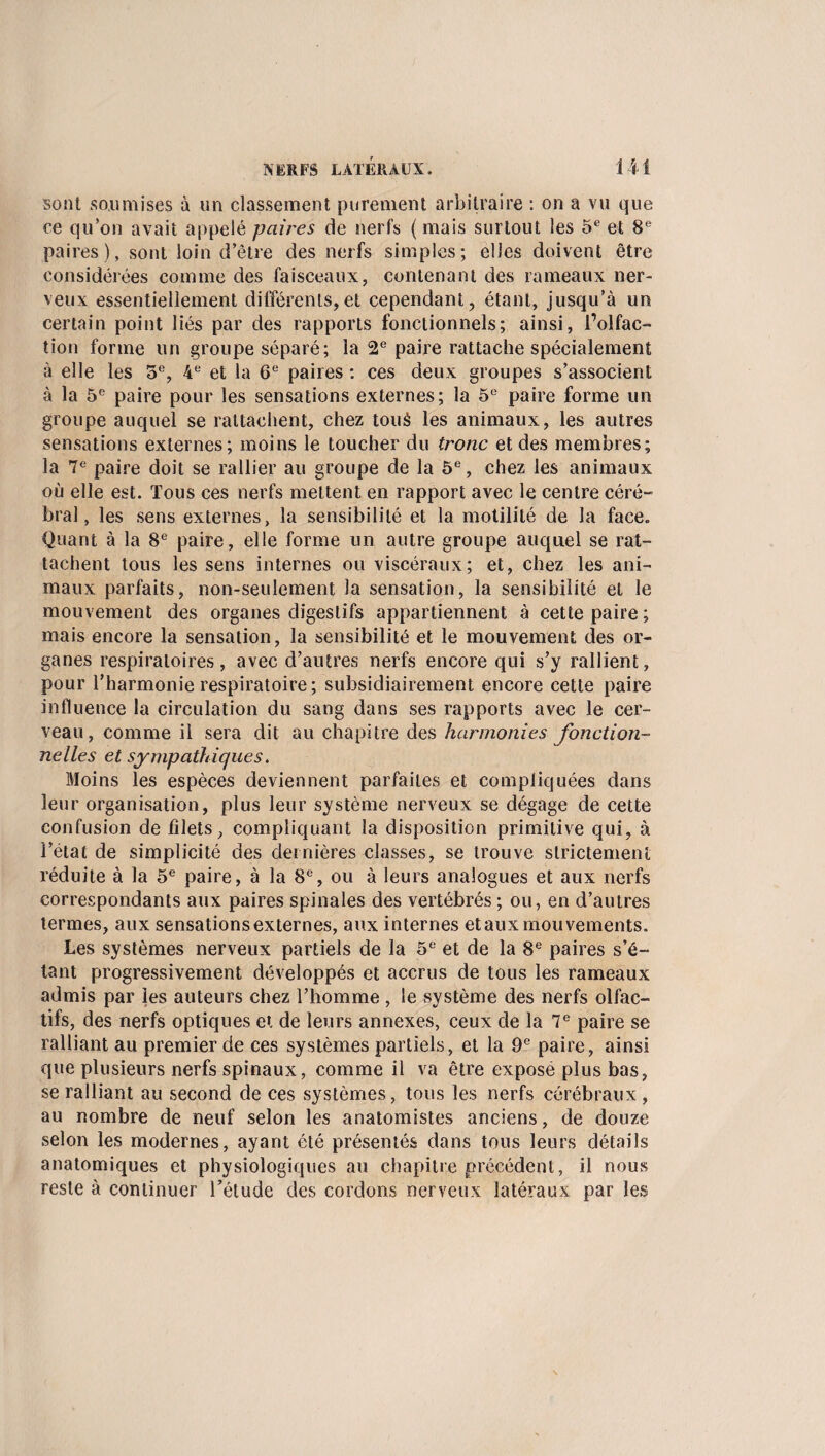 sont soumises à un classement purement arbitraire : on a vu que ce qu’on avait appelé paires de nerfs ( mais surtout les 5e et 8e paires), sont loin d’être des nerfs simples; elles doivent être considérées comme des faisceaux, contenant des rameaux ner¬ veux essentiellement différents,et cependant, étant, jusqu’à un certain point liés par des rapports fonctionnels; ainsi, l’olfac¬ tion forme un groupe séparé; la 2e paire rattache spécialement à elle les 5e, 4e et la 6e paires : ces deux groupes s’associent à la 5e paire pour les sensations externes; la 5e paire forme un groupe auquel se rattachent, chez touà les animaux, les autres sensations externes; moins le toucher du tronc et des membres; la 7e paire doit se rallier au groupe de la 5e, chez les animaux où elle est. Tous ces nerfs mettent en rapport avec le centre céré¬ bral, les sens externes, la sensibilité et la motilité de la face. Quant à la 8e paire, elle forme un autre groupe auquel se rat¬ tachent tous les sens internes ou viscéraux; et, chez les ani¬ maux parfaits, non-seulement la sensation, la sensibilité et le mouvement des organes digestifs appartiennent à cette paire; mais encore la sensation, la sensibilité et le mouvement des or¬ ganes respiratoires, avec d’autres nerfs encore qui s’y rallient, pour l’harmonie respiratoire ; subsidiairement encore cette paire influence la circulation du sang dans ses rapports avec le cer¬ veau, comme il sera dit au chapitre des harmonies fonction¬ nelles et sympathiques. Moins les espèces deviennent parfaites et compliquées dans leur organisation, plus leur système nerveux se dégage de cette confusion de filets, compliquant la disposition primitive qui, à l’état de simplicité des dernières classes, se trouve strictement réduite à la 5e paire, à la 8e, ou à leurs analogues et aux nerfs correspondants aux paires spinales des vertébrés ; ou, en d’autres termes, aux sensations externes, aux internes et aux mouvements. Les systèmes nerveux partiels de la 5e et de la 8e paires s’é¬ tant progressivement développés et accrus de tous les rameaux admis par les auteurs chez l’homme , le système des nerfs olfac¬ tifs, des nerfs optiques et de leurs annexes, ceux de la 7e paire se ralliant au premier de ces systèmes partiels, et la 9e paire, ainsi que plusieurs nerfs spinaux, comme il va être exposé plus bas, se ralliant au second de ces systèmes, tous les nerfs cérébraux, au nombre de neuf selon les anatomistes anciens, de douze selon les modernes, ayant été présentés dans tous leurs détails anatomiques et physiologiques au chapitre précédent, il nous reste à continuer l’étude des cordons nerveux latéraux par les
