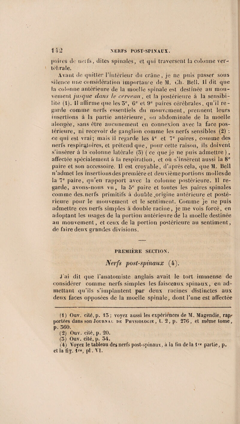 paires <1 <i net fs, dites spinales, et qui traversent la colonne ver¬ tébrale. Avant de quitter l’intérieur du crâne, je ne puis passer sous silence une considération importame de M. Ch. Bell. Il dit que la colonne antérieure de la moelle spinale est destinée au mou¬ vement jusque dans le cerveau, et la postérieure à la sensibi¬ lité (1). Il affirme que les 5e, 0e et 9e paires cérébrales, qu’il re¬ garde comme nerfs essentiels du mouvement, prennent leurs insertions à la partie antérieure, ou abdominale de la moelle alongée, sans être aucunement en connexion avec la face pos¬ térieure, ni recevoir de ganglion comme les nerfs sensibles (2) : ce qui est vrai; mais il regarde les 4e et 7e paires, comme des nerfs respiratoires, et prétend que, pour cette raison, ils doivent s’insérer à la colonne latérale (5) ( ce que je ne puis admettre ), affectée spécialement à la respiration, et où s’insèrent aussi la 8e paire et son accessoire. Il est croyable, d’après cela, que M. Bell n’admet les insertionsdes première et deuxième portions mollesde la 7e paire, qu’en rapport avec la colonne postérieure. Il re¬ garde, avons-nous vu, la 5e paire et toutes les paires spinales comme des,nerfs primitifs à double ^origine antérieure et posté¬ rieure pour le mouvement et le sentiment. Comme je ne puis admettre ces nerfs simples à double racine, je me vois forcé, en adoptant les usages de la portion antérieure de la moelle destinée au mouvement, et ceux de la portion postérieure au sentiment, de faire deux grandes divisions. PREMIÈRE SECTION. Nerfs post-spinaux (4). j'ai dit que l’anatomiste anglais avait le tort immense de considérer comme nerfs simples les faisceaux spinaux, en ad¬ mettant qu’ils s’implantent par deux racines distinctes aux deux faces opposées de la moelle spinale, dont l’une est affectée (1) Ouv. cité, p. 13; voyez aussi les expériences de M. Magendie, rap¬ portées dans son Jouknxi. de Phtsioi.ogie, t. 2, p. 276, et même tome, p. 560. (2) Ouv. cité, p. 20. (3) Ouv. cité, p. 34. (4) Voyez le tableau des nerfs post-spinaux, à la fin de la 1>« partie, p. et la fi g. 1re, pl. VI.