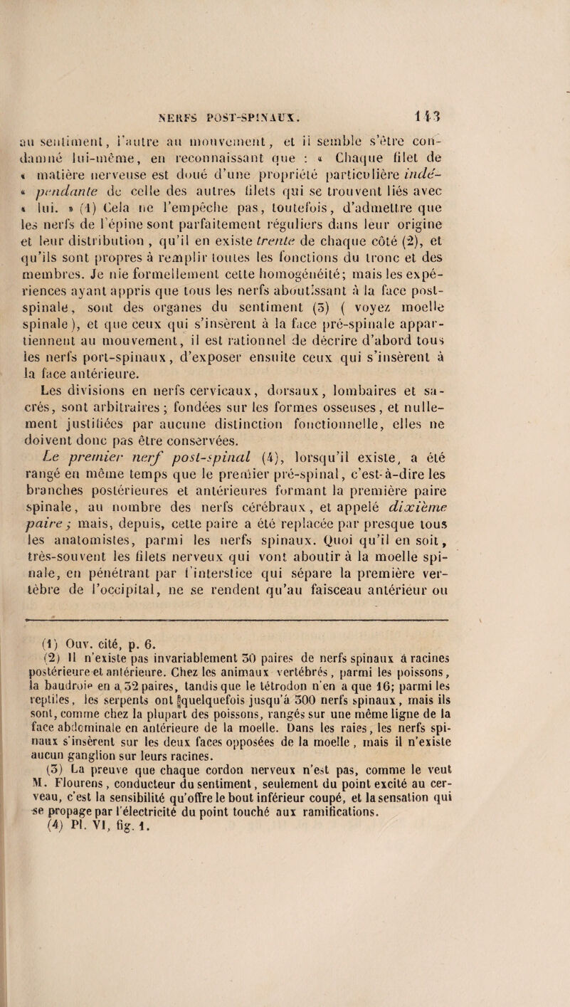 au sentiment, fautre au mouvement, et ii semble s’être con¬ damné lui-même, en reconnaissant que : « Chaque filet de * matière nerveuse est cloué d’une propriété particulière inclé- « pendante de celle des autres filets qui se trouvent liés avec » lui. » (1) Cela ne l’empêche pas, toutefois, d’admettre que les nerfs de l’épine sont parfaitement réguliers dans leur origine et leur distribution , qu’il en existe trente de chaque côté (2), et qu’ils sont propres à remplir toutes les fonctions du tronc et des membres. Je nie formellement cette homogénéité; mais les expé¬ riences ayant appris que tous les nerfs aboutissant à la face post¬ spinale, sont des organes du sentiment (5) ( voyez moelle spinale), et que ceux qui s’insèrent à la face pré-spinale appar¬ tiennent au mouvement, il est rationnel de décrire d’abord tous les nerfs port-spinaux, d’exposer ensuite ceux qui s’insèrent à la face antérieure. Les divisions en nerfs cervicaux, dorsaux, lombaires et sa¬ crés, sont arbitraires ; fondées sur les formes osseuses, et nulle¬ ment justifiées par aucune distinction fonctionnelle, elles ne doivent donc pas être conservées. Le premier nerf post-spinal (4), lorsqu’il existe, a été rangé en même temps que le preniier pré-spinal, c’est-à-dire les branches postérieures et antérieures formant la première paire spinale, au nombre des nerfs cérébraux, et appelé dixième paire j mais, depuis, cette paire a été replacée par presque tous les anatomistes, parmi les nerfs spinaux. Quoi qu’il en soit, très-souvent les filets nerveux qui vont aboutira la moelle spi¬ nale, en pénétrant par 1 interstice qui sépare la première ver¬ tèbre de l’occipital, ne se rendent qu’au faisceau antérieur ou (!) Ouv. cité, p. 6. (2) 11 n’existe pas invariablement 30 paires de nerfs spinaux à racines postérieure et antérieure. Chez les animaux vertébrés, parmi les poissons, la baudroie en a, 32 paires, tandis que le tétrodon n’en a que 16; parmi les reptiles, les serpents ont fquelquefois jusqu’à 300 nerfs spinaux, mais ils sont, comme chez la plupart des poissons, rangés sur une même ligne de la face abdominale en antérieure de la moelle. Dans les raies, les nerfs spi¬ naux s’insèrent sur les deux faces opposées de la moelle, mais il n’existe aucun ganglion sur leurs racines. (5) La preuve que chaque cordon nerveux n’est pas, comme le veut M. Flourens, conducteur du sentiment, seulement du point excité au cer¬ veau, c’est la sensibilité qu’offre le bout inférieur coupé, et la sensation qui se propage par l’électricité du point touché aux ramifications.