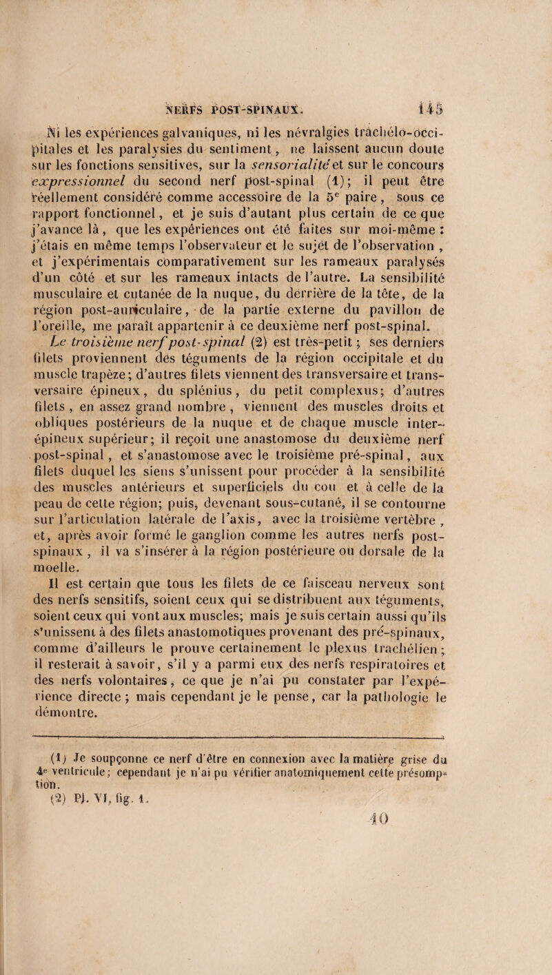 INî les expériences galvaniques, ni les névralgies tràchélo-ôcci- pitales et les paralysies du sentiment, ne laissent aucun doute sur les fonctions sensitives, sur la sensorialité et sur le concours expressionnel du second nerf post-spinal (1); il peut être réellement considéré comme accessoire de la 5e paire, sous ce rapport fonctionnel, et je suis d’autant plus certain de ce que j’avance là, que les expériences ont été faites sur moi-même: j’étais en même temps l’observateur et le sujet de l’observation , et j’expérimentais comparativement sur les rameaux paralysés d’un côté et sur les rameaux intacts de l’autre. La sensibilité musculaire et cutanée de la nuque, du derrière de la tête, de la région post-auriculaire, de la partie externe du pavillon de l’oreille, me paraît appartenir à ce deuxième nerf post-spinal. Le troisième nerf post-spinal (2) est très-petit ; ses derniers filets proviennent des téguments de la région occipitale et du muscle trapèze; d’autres filets viennent des transversaire et trans¬ versaire épineux, du splénius, du petit complexus; d’autres filets , en assez grand nombre , viennent des muscles droits et obliques postérieurs de la nuque et de chaque muscle inter¬ épineux supérieur; il reçoit une anastomose du deuxième nerf post-spinal, et s’anastomose avec le troisième pré-spinal, aux filets duquel les siens s’unissent pour procéder à la sensibilité des muscles antérieurs et superficiels du cou et à celle de la peau de cette région; puis, devenant sous-cutané, il se contourne sur l’articulation latérale de l’axis, avec la troisième vertèbre , et, après avoir formé le ganglion comme les autres nerfs post- spinaux , il va s’insérera la région postérieure ou dorsale de la moelle. Il est certain que tous les filets de ce faisceau nerveux sont des nerfs sensitifs, soient ceux qui se distribuent aux téguments, soient ceux qui vont aux muscles; mais je suis certain aussi qu’ils s’unissent à des filets anastomotiques provenant des pré-spinaux, comme d’ailleurs le prouve certainement le plexus tracliélien ; il resterait à savoir, s’il y a parmi eux des nerfs respiratoires et des nerfs volontaires, ce que je n’ai pu constater par l’expé¬ rience directe; mais cependant je le pense, car la pathologie le démontre. (!j Je soupçonne ce nerf d’être en connexion avec la matière grise du 4e ventricule; cependant je n’ai pu vérifier anatomiquement cette présomp^ tiotî.