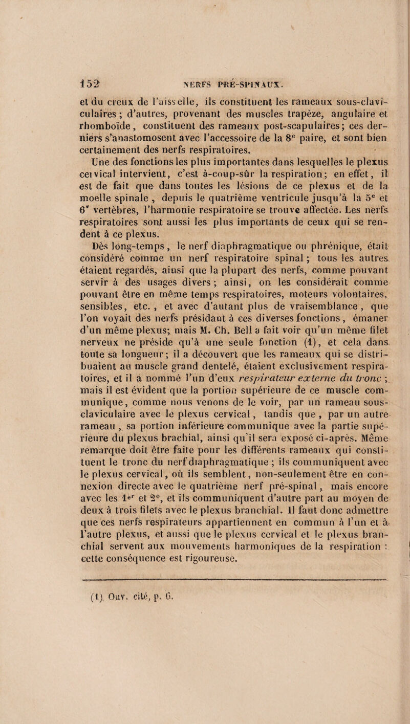 Î52 \ERFS PH K SPINAUX. et du creux de l'aisselle, ils constituent les rameaux sous-clavi¬ culaires; d'autres, provenant des muscles trapèze, angulaire et rhomboïde, constituent des rameaux post-scapulaires; ces der¬ niers s’anastomosent avec l’accessoire de la 8e paire, et sont bien certainement des nerfs respiratoires. Une des fonctions les plus importantes dans lesquelles le plexus ceivical intervient, c’est à-coup-sûr la respiration ; en effet, il est de fait que dans toutes les lésions de ce plexus et de la moelle spinale , depuis le quatrième ventricule jusqu’à la 5e et 6* vertèbres, l’harmonie respiratoire se trouve affectée. Les nerfs respiratoires sont aussi les plus importants de ceux qui se ren¬ dent à ce plexus. Dès long-temps, le nerf diaphragmatique ou phrénique, était considéré comme un nerf respiratoire spinal; tous les autres étaient regardés, ainsi que la plupart des nerfs, comme pouvant servir à des usages divers; ainsi, on les considérait comme pouvant être en même temps respiratoires, moteurs volontaires, sensibles, etc., et avec d’autant plus de vraisemblance, que l’on voyait des nerfs présidant à ces diverses fonctions, émaner d’un même plexus; mais M. Ch. Bell a fait voir qu’un même filet nerveux ne préside qu’à une seule fonction (1), et cela dans toute sa longueur; il a découvert que les rameaux qui se distri¬ buaient au muscle grand dentelé, étaient exclusivement respira¬ toires, et il a nommé l’un d’eux respirateur externe du tronc ; mais il est évident que la portion supérieure de ce muscle com¬ munique, comme nous venons de le voir, par un rameau sous- claviculaire avec le plexus cervical, tandis que , par un autre rameau sa portion inférieure communique avec la partie supé¬ rieure du plexus brachial, ainsi qu’il sera exposé ci-après. Même remarque doit être faite pour les différents rameaux qui consti¬ tuent le tronc du nerf diaphragmatique ; ils communiquent avec le plexus cervical, où ils semblent, non-seulement être en con¬ nexion directe avec le quatrième nerf pré-spinal, mais encore avec les Ie1’ et 2e, et ils communiquent d’autre part au moyen de deux à trois filets avec le plexus branchial. Il faut donc admettre que ces nerfs respirateurs appartiennent en commun à l un et à l’autre plexus, et aussi que le plexus cervical et le plexus bran¬ chial servent aux mouvements harmoniques de la respiration : cette conséquence est rigoureuse.