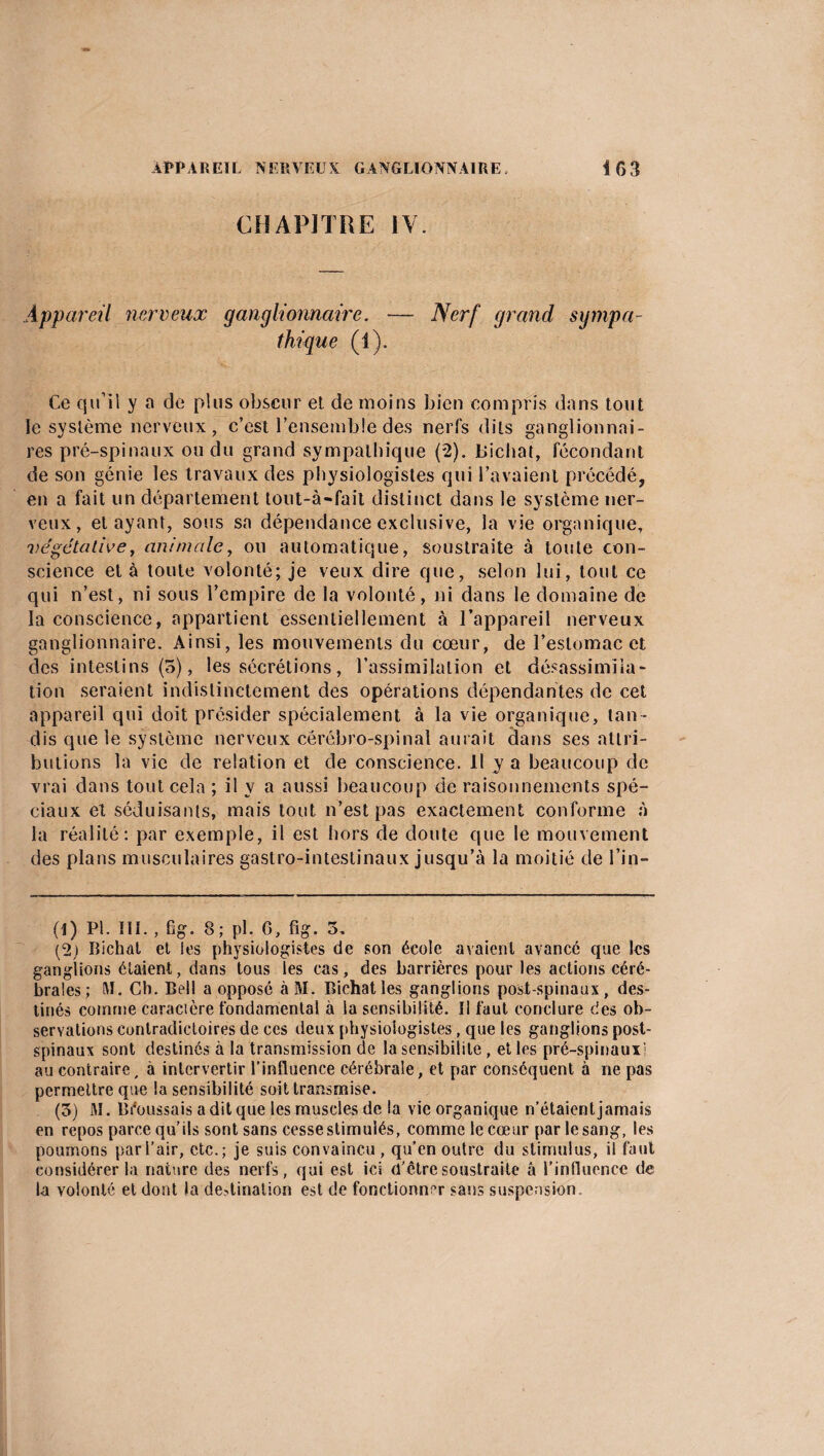 CHAPITRE IV. Appareil nerveux ganglionnaire. — Nerf grand sympa¬ thique (1). Ce qu’il y a de plus obscur et de moins bien compris dans tout le système nerveux, c’est l’ensemble des nerfs dits ganglionnai¬ res pré-spinaux ou du grand sympathique (2). Lîichat, fécondant de son génie les travaux des physiologistes qui l’avaient précédé, en a fait un département tout-à-fait distinct dans le système ner¬ veux, étayant, sous sa dépendance exclusive, la vie organique, végétative, animale, ou automatique, soustraite à toute con¬ science et à toute volonté; je veux dire que, selon lui, tout ce qui n’est, ni sous l’empire de la volonté, ni dans le domaine de la conscience, appartient essentiellement à l’appareil nerveux ganglionnaire. Ainsi, les mouvements du cœur, de l’estomac et des intestins (5), les sécrétions, l’assimilation et désassimila¬ tion seraient indistinctement des opérations dépendantes de cet appareil qui doit présider spécialement à la vie organique, tan ¬ dis que le système nerveux cérébro-spinal aurait dans ses attri¬ butions la vie de relation et de conscience. 11 y a beaucoup de vrai dans tout cela ; il y a aussi beaucoup de raisonnements spé¬ ciaux et séduisants, mais tout n’est pas exactement conforme à la réalité: par exemple, il est hors de doute que le mouvement des plans musculaires gastro-intestinaux jusqu’à la moitié de l’in- (1) PI. III. , fig. 8; pl. 6, fig. 3, (2) Bichal et les physiologistes de son école avaient avancé que les ganglions étaient, dans tous les cas, des barrières pour les actions céré¬ brales; M. Ch. Bell a opposé à M. Bichatles ganglions post-spinaux, des¬ tinés comme caracière fondamental à la sensibilité. Il faut conclure des ob¬ servations contradictoires de ces deux physiologistes, que les ganglions post¬ spinaux sont destinés à la transmission de la sensibilité, elles pré-spinaux! au contraire, à intervertir l’influence cérébrale, et par conséquent à ne pas permettre que la sensibilité soit transmise. (3) M. Bi'oussais a dit que les muscles de la vie organique n’étaient jamais en repos parce qu’ils sont sans cesse stimulés, comme le cœur par le sang, les poumons par l’air, etc.; je suis convaincu , qu’en outre du stimulus, il faut considérer la nature des nerfs, qui est ici d'être soustraite â l'influence de la volonté et dont la destination est de fonctionner sans suspension.