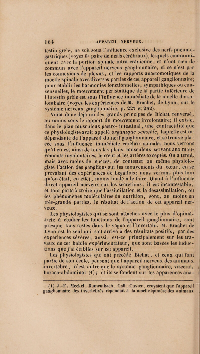 testin grêle, ne soit sous l’influence exclusive des nerfs pneumo¬ gastriques (voyez 8e paire de nerfs cérébraux), lesquels communi¬ quent avec la portion spinale intra-crânienne, et n’ont rien de commun avec l’appareil nerveux ganglionnaire, si ce n’est par les connexions de plexus, et les rapports anastomotiques de la moelle spinale avec diverses parties de cet appareil ganglionnaire; pour établir les harmonies fonctionnelles, sympathiques ou con¬ sensuelles, le mouvement péristaltique de la partie inférieure de l’intestin grêle est sous l’influence immédiate de la moelle dorso- lombaire (voyez les expériences de M. Brachet, de Lyon, sur le système nerveux ganglionnaire, p. 227 et 252). Voilà donc déjà un des grands principes de Bichat renversé, au moins sous le rapport du mouvement involontaire; il existe, dans le plan musculeux gastro- intestinal, une contractilité que ce physiologiste avait appelé organique sensible, laquelle est in¬ dépendante de l’appareil du nerf ganglionnaire, et se trouve pla¬ cée sous l’influence immédiate cérébro-spinale; nous verrons qu'il en est ainsi de tous les plans musculeux servant aux mou¬ vements involontaires, le cœur et les artères exceptés. On a tenté, mais avec moins de succès, de contester au même physiolo¬ giste l’action des ganglions sur les mouvements du cœur, en se prévalant des expériences de Legallois; nous verrons plus loin qu’on était, en effet, moins fondé à le faire. Quant à l’influence de cet appareil nerveux sur les sécrétions , il est incontestable, et tout porte à croire que l’assimilation et la désassimilation, ou les phénomènes moléculaires de nutrition, sont, au moins en très-grande parties, le résultat de l’action de cet appareil ner¬ veux. Les physiologistes qui se sont attachés avec le plus d’opiniâ¬ treté à étudier les fonctions de l’appareil ganglionnaire, sont presque tous restés dans le vague et l’incertain. M. Brachet de Lyon est le seul qui soit arrivé à des résultats positifs, par des expériences sévères; aussi, est-ce principalement sur les tra¬ vaux de cet habile expérimentateur, que sont basées les induc¬ tions que j’ai établies sur cet appareil. Les physiologistes qui ont précédé Bichat, et ceux qui font partie de son école, pensent que l’appareil nerveux des animaux invertébré, n’est autre que le système ganglionnaire, viscéral, | horaco-abdominal (1) ; et ils se fondent sur les apparences ana- i (1) J .-F. Meckel, Bumembach , Gall, Cuvier, croyaient que l’appareil ganglionnaire des invertébrés répondait à la moelle épinière des animaux