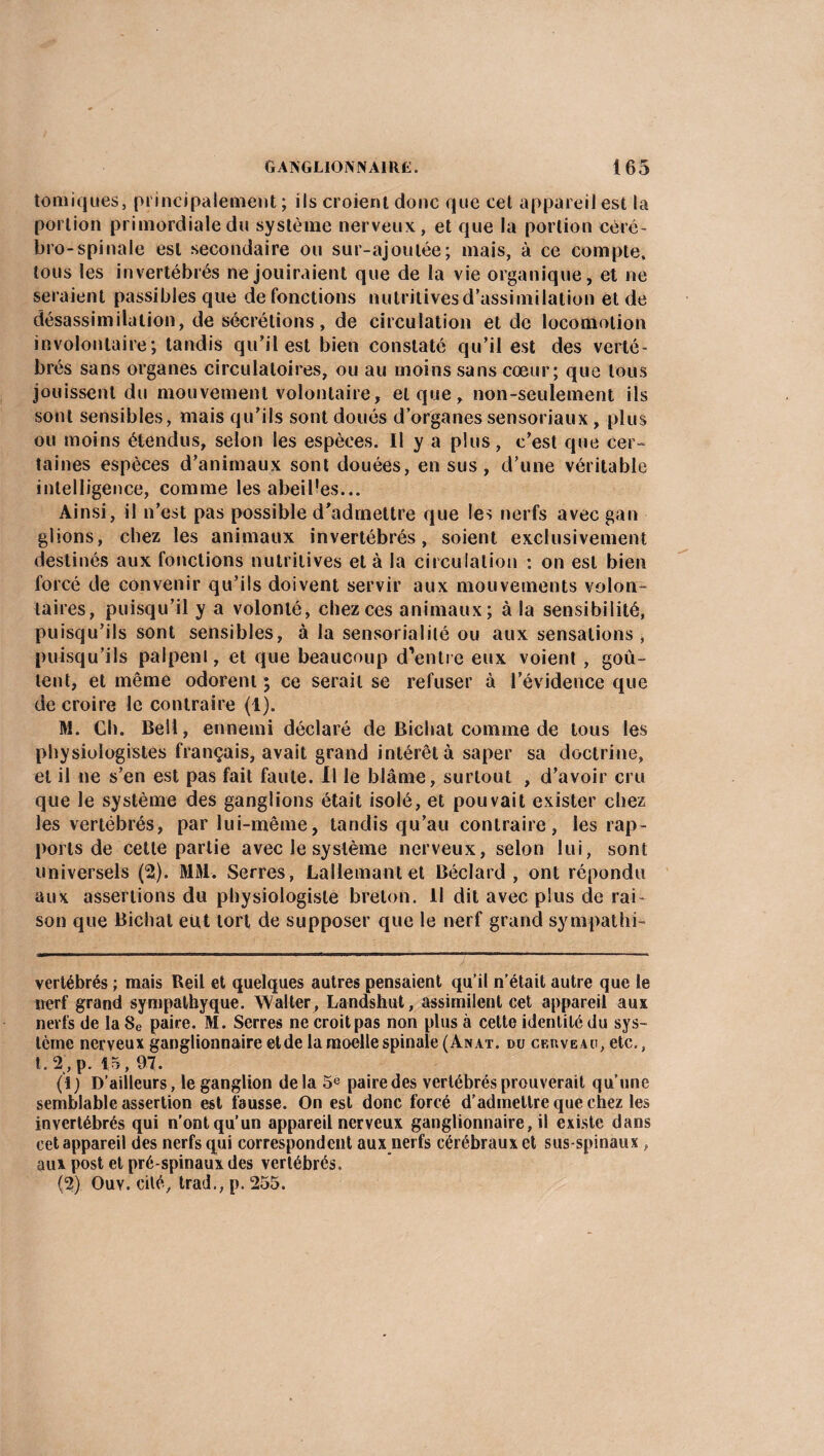 tomiques, principalement; ils croient donc que cet appareil est la portion primordiale du système nerveux, et que la portion céré¬ bro-spinale est secondaire ou sur-ajoutée; mais, à ce compte, tous les invertébrés ne jouiraient que de la vie organique, et ne seraient passibles que de fonctions nutritives d'assimilation et de désassimilation, de sécrétions, de circulation et de locomotion involontaire; tandis qu’il est bien constaté qu’il est des verté¬ brés sans organes circulatoires, ou au moins sans cœur; que tous jouissent du mouvement volontaire, et que, non-seulement ils sont sensibles, mais qu’ils sont doués d’organes sensoriaux, plus ou moins étendus, selon les espèces. Il y a plus, c’est que cer¬ taines espèces d’animaux sont douées, en sus, d’une véritable intelligence, comme les abeilles... Ainsi, il n’est pas possible d’admettre que les nerfs avec gan glions, chez les animaux invertébrés, soient exclusivement destinés aux fonctions nutritives et à la circulation : on est bien forcé de convenir qu’ils doivent servir aux mouvements volon¬ taires, puisqu’il y a volonté, chez ces animaux; à la sensibilité, puisqu’ils sont sensibles, à la sensorialilé ou aux sensations , puisqu’ils palpent, et que beaucoup d’entre eux voient , goû¬ tent, et même odorent ; ce serait se refuser à l’évidence que de croire le contraire (1). M. Ch. Bell, ennemi déclaré de Bichat comme de tous les physiologistes français, avait grand intérêt à saper sa doctrine, et il ne s’en est pas fait faute. Il le blâme, surtout , d’avoir cru que le système des ganglions était isolé, et pouvait exister chez les vertébrés, par lui-même, tandis qu’au contraire, les rap¬ ports de celle partie avec le système nerveux, selon lui, sont universels (2). MM. Serres, Lallemantet Béclard , ont répondu aux assertions du physiologiste breton. 11 dit avec plus de rai¬ son que Bichat eut tort de supposer que le nerf grand sympathi- vertébrés ; mais Reil et quelques autres pensaient qu’il n’était autre que le nerf grand sympatbyque. Walter , Landshut, assimilent cet appareil aux nerfs de la8e paire. M. Serres ne croit pas non plus à cette identité du sys¬ tème nerveux ganglionnaire etde la moelle spinale (An at. du cf.uveau, etc., t . 2 , p. 15, 97. (1) D’ailleurs, le ganglion delà 5e paire des vertébrés prouverait qu’une semblable assertion est fausse. On est donc forcé d’admettre que chez les invertébrés qui n’ont qu’un appareil nerveux ganglionnaire, il existe dans cet appareil des nerfs qui correspondent aux nerfs cérébraux et sus-spinaux , aux post et pré-spinaux des vertébrés. (2) Ouv. cité, trad., p. 255.