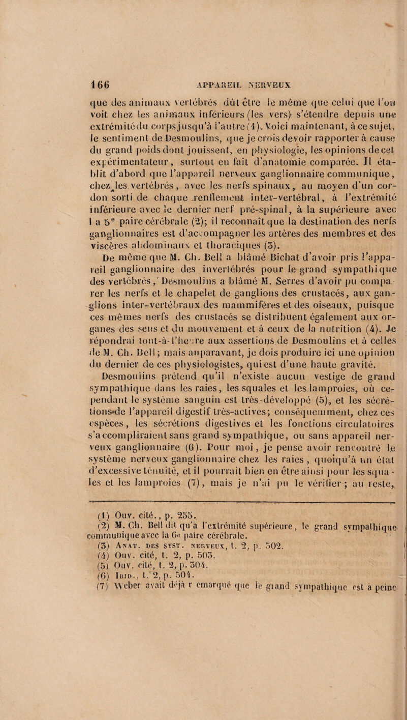 que des animaux vertébrés dût être le même que celui que Cou voit chez ies animaux inférieurs (les vers) s’étendre depuis une exlrémitédu corps jusqu’à l’autre (1). Voici maintenant, à ce sujet, le sentiment de Desmoulins, que je crois devoir rapporter à cause du grand poids dont jouissent, en physiologie, les opinions decet expérimentateur, surtout en fait d’anatomie comparée. Jl éta¬ blit d’abord que l’appareil nerveux ganglionnaire communique, chezjesvertébrés , avec les nerfs spinauxr au moyen d’un cor¬ don sorti de chaque .rende me ni i nier- vertébral, à l’extrémité inférieure avec le dernier nerf pré-spinal, à la supérieure avec 1 a 5e paire cérébrale (2); il reconnaît que la destination, des nerfs ganglionnaires est d’accompagner les artères des membres et des viscères abdominaux et thoraciques (5). De même que M. Ch. Bell a blâmé Bicliat d’avoir pris l'appa¬ reil ganglionnaire des invertébrés pour le grand sympathique des vertébrés y Desmou lins a blâmé M. Serres d’avoir pu compa¬ rer les nerfs et le chapelet de ganglions des crustacés, aux gan¬ glions inter-vertébraux des mammifères et des oiseaux, puisque ces mêmes nerfs des crustacés se distribuent également aux or¬ ganes des sens et du mouvement et à ceux de la nutrition (-4). de répondrai tout-à-l’heure aux assertions de Desmoulins et à celles de M. Ch. Bell ; mais auparavant, je dois produire ici une opinion du dernier de ces physiologistes* qui est d’une haute gravité. Desmoulins prétend qu’il n’existe aucun vestige de grand sympathique dans les raies, les squales et les lamproies, où ce¬ pendant le système sanguin est très -développé (5), et les sécré- lions*de l’appareil digestif très-actives; conséquemment, chez ces espèces, les sécrétions digestives et les fonctions circulatoires s’accompliraient sans grand sympathique, ou sans appareil ner¬ veux ganglionnaire (6). Pour moi, je pense avoir rencontré le système nerveux ganglionnaire chez les raies, quoiqu’à un état d’excessive ténuité, et il pourrait bien en être ainsi pour les squa - les et les lamproies (7), mais je n’ai pu le vérifier ; au reste, (1) Ouv. cité., p. 255. (2) M. Ch. Bel! dit qu’à l'extrémité supérieure, le grand sympathique communique avec la Ce paire cérébrale. (3) Anat. des syst. nerveux, t. 2, p. 502, (4) Ouv. cité, t. 2, p. 505. (5) Ouv. cité, t. 2, p. 304. (6) Ibid., t.'2, p. 504. (7) Weber avait déjà r emarqué que le grand sympathique est à peine