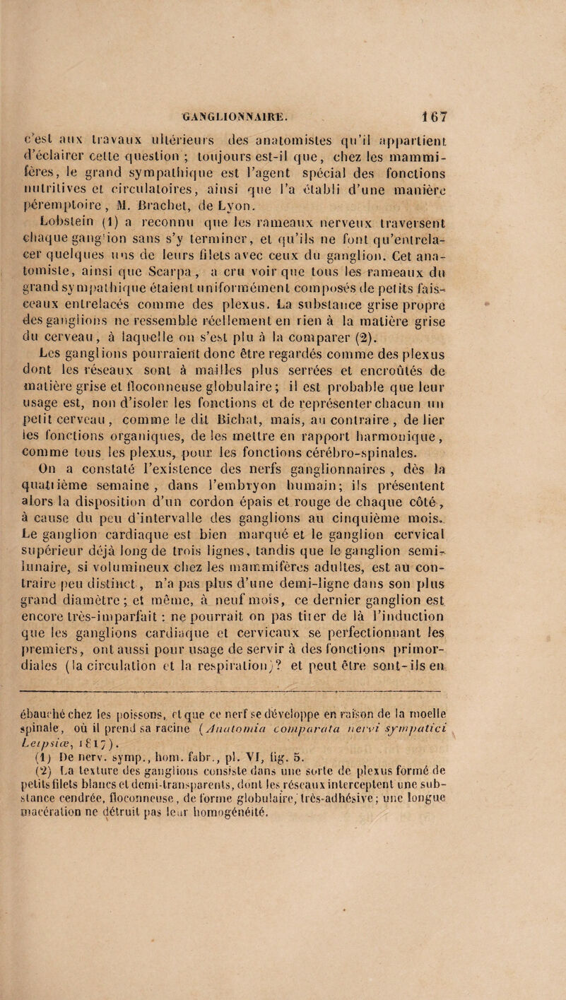 c'est aux travaux ultérieurs des anatomistes qu’il appartient d’éclairer celte question ; toujours est-il que, chez les mammi¬ fères, le grand sympathique est l’agent spécial des fonctions nutritives et circulatoires, ainsi que l’a établi d’une manière péremptoire, M. Brachet, de Lyon. Lobstein (1) a reconnu que les rameaux nerveux traversent chaque gang-don sans s’y terminer, et qu’ils ne font qu’entrela¬ cer quelques uns de leurs filets avec ceux du ganglion. Cet ana¬ tomiste, ainsi que Scarpa , a cru voir que tous les rameaux du grand sympathique étaient uniformément composés, de petits fais¬ ceaux entrelacés comme des plexus. La substance grise propre des ganglions ne ressemble réellement en rien à la matière grise du cerveau, à laquelle on s’est plu à la comparer (2). Les ganglions pourraient donc être regardés comme des plexus dont les réseaux sont à mailles plus serrées et encroûtés de matière grise et floconneuse globulaire; il est probable que leur usage est, non d’isoler les fonctions et de représenter chacun un petit cerveau , comme le dit Bicbat, mais, au contraire , de lier les fonctions organiques, de les mettre en rapport harmonique, comme tous les plexus, pour les fonctions cérébro-spinales. On a constaté l’existence des nerfs ganglionnaires , dès la quatiième semaine, dans l’embryon humain; ils présentent alors la disposition d’un cordon épais et rouge de chaque côté , à cause du peu d'intervalle des ganglions au cinquième mois. Le ganglion cardiaque est bien marqué et le ganglion cervical supérieur déjà long de trois lignes, tandis que le ganglion semi- lunaire, si volumineux chez les mammifères adultes, est au con¬ traire peu distinct, n’a pas plus d’une demi-ligne dans son plus grand diamètre; et même, à neuf mois, ce dernier ganglion est encore très-imparfait : ne pourrait on pas tuer de là l’induction que les ganglions cardiaque et cervicaux se perfectionnant les premiers, ont aussi pour usage de servir à des fonctions primor¬ diales (la circulation et la respiration)? et peut être sont-ils en ébauché chez les poissons, et que ce nerf se développe en raison de la moelle spinale, où il prend sa racine ( Anatomia comparata nervi sympatici Letpsiœ, i£i7). (lj De nerv. symp., hom. fabr., pi. Vf, lig. 5. (2) La texture des ganglions consiste dans une sorte de plexus formé de petits filets blancs et demi-transparents, dont les réseaux interceptent une sub¬ stance cendrée, floconneuse, de forme globulaire,'très-adhésive; une longue macération ne détruit pas leur homogénéité.