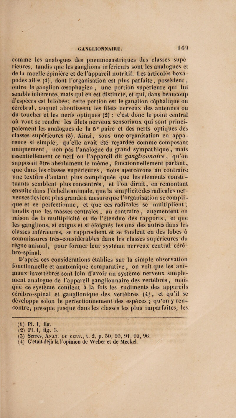 comme les analogues des pneumogastriques des classes supé¬ rieures, tandis que les ganglions inférieurs sont les analogues et de la moelle épinière et de l’appareil nutritif. Les articulés hexa¬ podes ailés (1), dont l’organisation est plus parfaite, possèdent, outre le ganglion œsophagien , une portion supérieure qui lui semble inhérente, mais qui en est distincte, et qui, dans beaucoup d’espèces est bilobée; cette portion est le ganglion céphalique ou cérébral, auquel aboutissent les filets nerveux des antennes ou du toucher et les nerfs optiques (2) : c’est donc le point central où vont se rendre les filets nerveux sensoriaux qui sont princi¬ palement les analogues de la 5e paire et des nerfs optiques des classes supérieures (5). Ainsi, sous une organisation en appa¬ rence si simple, qu’elle avait été regardée comme composant uniquement, non pas l’analogne du grand sympathique , mais essentiellement ce nerf ou l’appareil dit ganglionnaire , qu’on supposait être absolument le même, fonctionnellement parlant, que dans les classes supérieures , nous apercevons au contraire une texture d’autant plus compliquée que les éléments consti¬ tuants semblent plus concentrés, et l’on dirait, en remontant ensuite dans féchelleanimale, que la simplicitédesradicales ner¬ veuses devient pl us grande à mesure que l’organisation se compli¬ que et se perfectionne, et que ces radicales se multiplient; tandis que les masses centrales , au contraire , augmentent en raison de la multiplicité et de l’étendue dés rapports, et que les ganglions, si exigus et si éloignés les uns des autres dans les classes inférieures, se rapprochent et se fondent en des lobes à commissures très-considérables dans les classes supérieures du règne animal, pour former leur système nerveux central céré¬ bro-spinal. D’après ces considérations établies sur la simple observation fonctionnelle et anatomique comparative , on voit que les ani¬ maux invertébrés, sont loin d’avoir un système nerveux simple¬ ment analogue de l’appareil ganglionnaire des vertébrés, mais que ce système contient à la fois les rudiments des appareils cérébro-spinal et ganglionique des vertèbres (4), et qu’il se développe selon le perfectionnement des espèces ; qu’on y ren¬ contre, presque jusque dans les classes les plus imparfaites* les. (1) Pl. I, fig. (2) PI. I, fig. 5. (5) Serres, Anat. du cenv., t. 2, p. 50, 90, 91,93, 96. (4) C’était déjà là l'opinion de Weber et de Meckel.