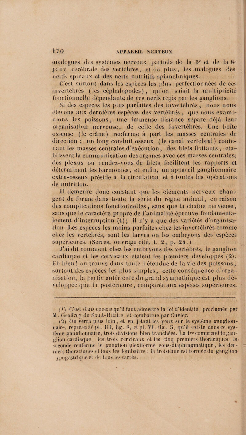 analogues dos systèmes nerveux partiels de la 5e et de la 8e paire cérébrale des vertèbres, et de plus, les analogues des nerfs spinaux et des nerfs nutritifs splanchniques. C’est surtout dans les espèces les plus perfectionnées de ces invertébrés (les céphalopodes), qu’on saisit la multiplicité fonctionnelle dépendante de ces nerfs régis par les ganglions. Si des espèces les plus parfaites des invertébrés, nous nous é!e\ons aux dernières espèces des vertébrés, que nous exami¬ nions les poissons, une immense distance sépare déjà leur organisation nerveuse, de celle des invertébrés. Une Imite osseuse (le crâne) renferme à part les masses centrales de direction ; un long conduit osseux (le canal vertébral) conte¬ nant les masses centrales d’exécution , des blets flottants , éta¬ blissent la communication des organes avec ces masses centrales; des plexus ou rendez-vous de filets facilitent les rapports et déterminent les harmonies, et enfin, un appareil ganglionnaire extra-osseux préside à la circulation et à toutes les opérations de nutrition. il demeure donc constant que les éléments nerveux chan¬ gent de forme dans toute la série du règne animai , en raison des complications fonctionnelles, sans que la chaîne nerveuse, sans que le caractère propre de l’animalité éprouve fondamenta¬ lement d’interruption (4); il n’y a que des variétés d’organisa¬ tion, Les espèces les moins parfaites cliea les invertébrés comme chez les vertébrés, sont les larves ou les embryons des espèces supérieures. (Serres, ouvrage cité, t. 2, p. 24.) J’ai dit comment chez les embryons des vertébrés, le ganglion cardiaque et les cervicaux étaient les premiers développés (2). Eh bien! on trouve dans toute 1 étendue de la vie des poissons, surtout des espèces les plus simples, cette conséquence d’orga¬ nisation, la partie antérieure du grand sympathique est plus dé¬ veloppée que la postérieure, comparée aux espèces supérieures. ( » ) C’est, dans ce sens qu’il faut admettre la loi d’identité, proclamée par M. Geoffroy de Saint-Hilaire et combattue par Cuvier. (2) On verra plus loin , et en jetant les yeux sur le système ganglion¬ naire, représenté pl. 111, iig. 8, et pl.'VI, fig. 5, qu’il exhte dans ce sys¬ tème ganglionnaire, trois divisions bien tranchées. La 1 re comprend le gan¬ glion cardiaque, les trois cervicaux elles einq premiers thoraciques, la seconde renferme le ganglion plexifprme sous-diaphragmatique , les der¬ niers thoraciques et tous les lombaires; la troisième est formée du ganglion ypogaslriquè et de tous les sacrés.