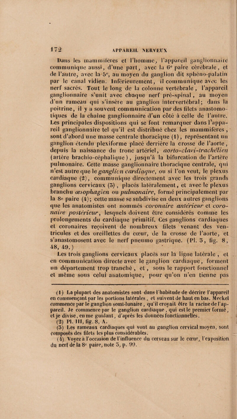 Dans les mammifères et l’homme, l’appareil ganglionnaire communique aussi, d’une part, avec la 6e paire cérébrale, et de l’autre, avec la^5e, au moyen du ganglion dit sphéno-palatin par le canal vidien. Inférieurement, il communique avec les nerf sacrés. Tout le long de la colonne vertébrale , l’appareil ganglionnaire s’unit avec chaque nerf pré-spinal, au moyen d’un rameau qui s’insère au ganglion intervertébral; dans la poitrine, il y a souvent communication par des filets anastomo¬ tiques de la chaîne ganglionnaire d’un côté à celle de l’an Ire. Les principales dispositions qui se font remarquer dans l’appa¬ reil ganglionnaire tel qu’il est distribué chez les mammifères , sont d’abord une masse centrale thoracique (1), représentant un ganglion étendu plexiforme placé derrière la crosse de l’aorte, depuis la naissance du tronc artériel, aorlo-clavi-lrachélien (artère brachio-céphalique ), jusqu’à la bifurcation de l’artère pu 1 monaire. Cette masse ganglionnaire thoracique centrale, qui n’est autre que 1 e ganglion cardiaque, ou si l’on veut, le plexus cardiaque (2), communique directement avec les trois grands ganglions cervicaux (o) , placés latéralement, et avec le plexus branchu œsophagien ou pulmonaire, formé principalement par la 8e paire (4); celle masse se subdivise en deux autres ganglions que les anatomistes ont nommés coronaire antérieur et coro¬ naire postérieur, lesquels doivent être considérés comme les prolongements du cardiaque primitif. Ces ganglions cardiaques et coronaires reçoivent de nombreux filets venant des ven¬ tricules et des oreillettes du cœur, de la crosse de l’aorte, et s’anastomosent avec le nerf pneumo gastrique. (Pl. 5, fig. 8, 48,49.) Les trois ganglions cervicaux placés sur la ligne latérale , et en communication directe avec le ganglion cardiaque, forment un département trop tranché, et, sous le rapport fonctionnel et même sous celui anatomique, pour qu’on n’en tienne pas (1) La plupart des anatomistes sont dans l’habitude de décrire l’appareil en commençant par les portions latérales, et suivent de haut en bas. Meckel commence par le ganglion semi-lunaire, qu’il croyait être la racine de l’ap¬ pareil. Je commence par le ganglion cardiaque, qui est le premier formé, et je divise, en me guidant, d’après les données fonctionneltes. (2) Pl. III, fig. 8, A. (3) Les rameaux cardiaques qui vont au ganglion cervical moyen, sont composés des filets les plus considérables. (4) Voyez à l’occasion de l’influence du cerveau sur le cœur, l’exposition du. nerf de la 8e paire, note 3, p. 99.