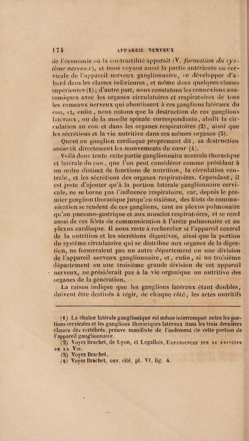 de l’économie où la contractilité apparaît (V. formation du sys¬ tème. nerveux), et nous voyons aussi la partie antérieure ou cer¬ vicale de l’appareil nerveux ganglionnaire, se développer d’a¬ bord dans les classes inférieures, et même dans quelques classes supérieures (1) ; d’autre part, nous constatons les connexions ana¬ tomiques avec les organes circulatoires et respiratoires de tous les rameaux nerveux qui aboutissent à ces ganglions latéraux du cou, et, enfin , nous notons que la destruction de ces ganglions latéraux, ou delà moelle spinale correspondante, abolit la cir¬ culation au cou et dans les organes respiratoires (2), ainsi que les sécrétions et la vie nutritive dans ces mêmes organes (5). Quant au ganglion cardiaque proprement dit, sa destruction anéarlit directement les mouvements du cœur (A). Voilà donc toute cette partie ganglionnaire centrale thoracique et latérale du cou , que l’on peut considérer comme présidant à un ordre distinct de fonctions de nutrition, la Circulation cen¬ trale, et les sécrétions des organes respiratoires. Cependant, il est juste d’ajouter qu’à la portion latérale ganglionnaire cervi¬ cale, ne se borne pas l’influence respiratoire, car, depuis le pre¬ mier ganglion thoracique jusqu’au sixième, des filets de commu¬ nication se rendent de ces ganglions, tant au plexus pulmonaire qu’au pneumo-gastrique et aux muscles respiratoires, et se rend aussi de ces filets de communication à l’arète pulmonaire et au plexus cardiaque. Il nous reste à rechercher si l’appareil central de la nutrition et les sécrétions digestives, ainsi que la portion du système circulatoire qui se distribue aux organes de la diges¬ tion, ne formeraient pas un autre département ou une division de l’appareil nerveux ganglionnaire, et, enfin, si un troisième département ou une troisième grande division de cet appareil - nerveux, ne présiderait pas à la vie organique ou nutritive des organes de la génération. La raison indique que les ganglions latéraux étant doubles, doivent être destinés à régir, de chaque côté, les actes nutritifs (1) La chaîne latérale ganglionique est même interrompue entre les por¬ tions cervicales et les ganglions thoraciques latéraux dans les trois dernières classes des vertébrés, preuve manifeste de l’isolement de cette portion ue l’appareil ganglionnaire. (2) Voyez Brachet, de Lyon, et Legallois, Expériences sim le principe de ls Vie. (3) Voyez Brachet. (4) Voyez Brachet, ouv. cité, pi. Vf, fig. 4.