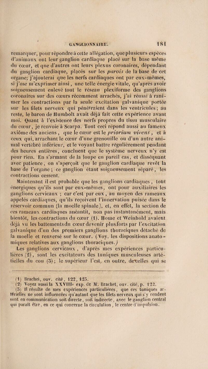 remarquer, pour répondre à cette allégation, queplusieurs espèces d’animaux ont leur ganglion cardiaque placé sur la base même du cœur, et que d’autres ont leurs plexus coronaires, dépendant du ganglion cardiaque, placés sur les parois de la base de cet organe; j’ajouterai que les nerfs cardiaques ont par eux-mêmes, si j’ose m’exprimer ainsi, une telle énergie vitale, qu’après avoir soigneusement enlevé tout le réseau plexiforme des ganglions coronaires sur des cœurs récemment arrachés, j’ai réussi à rani¬ mer les contractions par la seule excitation galvanique portée sur les filets nerveux qui pénétraient dans les ventricules; au reste, le baron de Humbolt avait déjà fait cette expérience avant moi. Quant à l’existence des nerfs propres du tissu musculaire du cœur, je renvoie à Scarpa. Tout ceci répond aussi au fameux axiome des anciens , que le cœur est le prioriwn vivens , et à ceux qui, arrachant le cœur d’une grenouille ou d’un autre ani¬ mal vertébré inférieur, et le voyant battre régulièrement pendant des heures entières, concluent que le système nerveux n’y est pour rien. En s’armant de la loupe en pareil cas, et disséquant avec patience, on s’aperçoit que le ganglion cardiaque revêt la base de l’organe; ce ganglion étant soigneusement séparé, les contractions cessent. Maintenant il est probable que les ganglions cardiaques , loüt énergiques qu’ils sont par eux-mêmes, ont pour auxiliaires les ganglions cervicaux ; car c’est par eux, au moyen des rameaux appelés cardiaques, qu’ils reçoivent l’innervation puisée dans le réservoir commun (la moelle spinale), et, en effet, la section de ces rameaux cardiaques anéantit, non pas instantanément, mais bientôt, les contractions du cœur (1). Home et Weinhold avaient déjà vu les battementsdu cœurdevenir plusfortspar l’excitation galvanique d’un des premiers ganglions thoraciques détaché de la moelle et renversé sur le cœur. ( Voy. les dispositions anato¬ miques relatives aux ganglions thoraciques.) Les ganglions cervicaux , d’après mes expériences particu¬ lières (2), sont les excitateurs des tuniques musculeuses arté- tielles du cou (5); le supérieur l’est, en outre, descelles qui se (1) Brachet, ouv. cité, 122,123. (2) Voyez aussila XX.VIIIe exp.de MX Brachet, ouv. cité, p. 122. (5) H résulte de mes expériences particulières, que ces tuniques ar¬ térielles ne sont intluencées qu’autant que les filets nerveux qui s’y rendent sont en communication soit directe, soit indirecte, avec le ganglion central qui paraît être, en ce qui concerne la circulation, le centre d’impulsion.