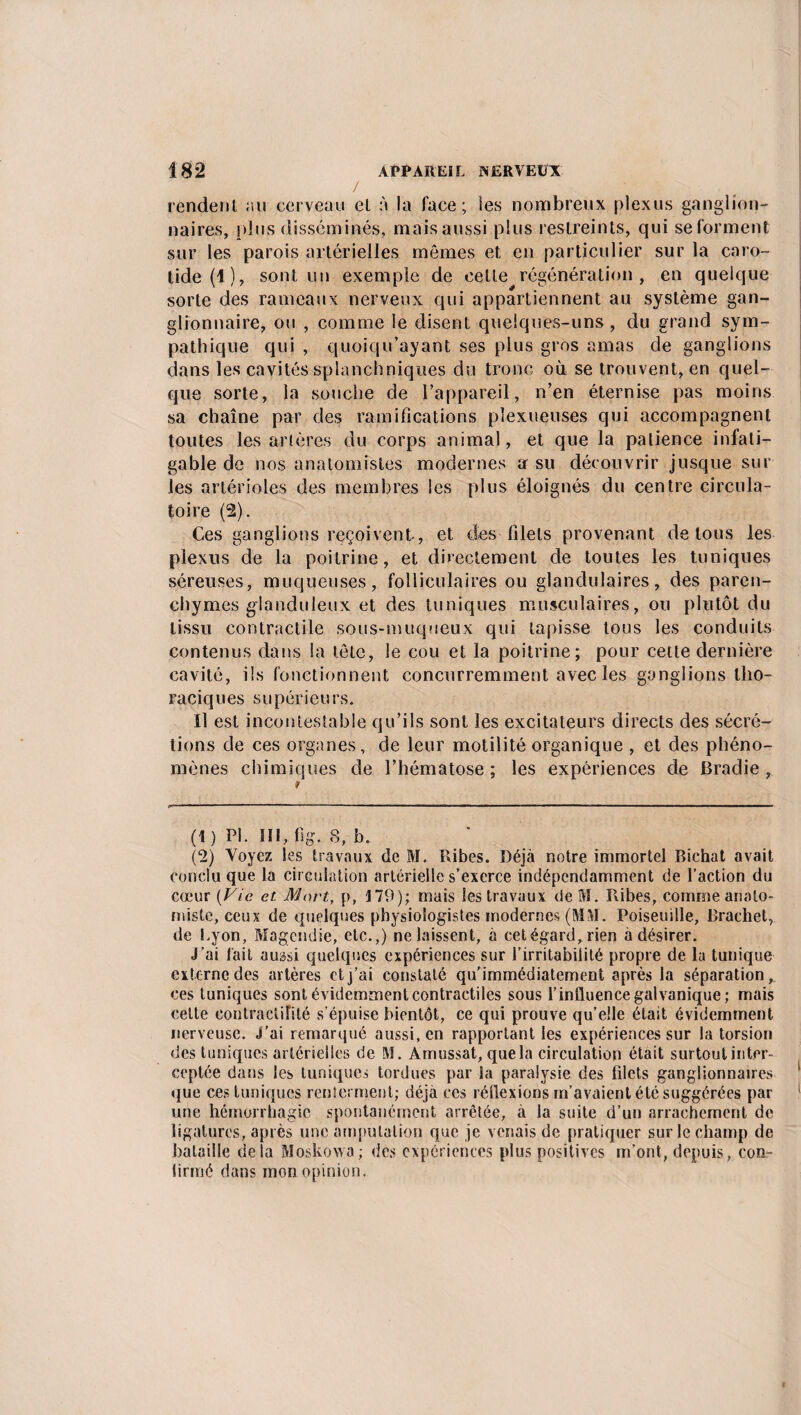 / rendent au cerveau et à la lace; les nombreux plexus ganglion¬ naires, plus disséminés, mais aussi plus restreints, qui se forment sur les parois artérielles mômes et en particulier sur la caro¬ tide (1), sont un exemple de celle régénération, en quelque sorte des rameaux nerveux qui appartiennent au système gan¬ glionnaire, ou , comme le disent quelques-uns , du grand sym¬ pathique qui , quoiqu’ayant ses plus gros amas de ganglions dans les cavités splanchniques du tronc où se trouvent, en quel¬ que sorte, la souche de l’appareil, n’en éternise pas moins sa chaîne par des ramifications pîexueuses qui accompagnent toutes les artères du corps animal, et que la patience infati¬ gable de nos anatomistes modernes a su découvrir jusque sur les artérioles des membres les plus éloignés du centre circula¬ toire (2). Ces ganglions reçoivent, et des filets provenant de tous les plexus de la poitrine, et directement de toutes les tuniques séreuses, muqueuses, folliculaires ou glandulaires, des paren¬ chymes glanduleux et des tuniques musculaires, ou plutôt du tissu contractile sous-muqueux qui tapisse tous les conduits contenus dans la tôle, le cou et la poitrine; pour cette dernière cavité, ils fonctionnent concurremment avec les ganglions tho¬ raciques supérieurs. Il est incontestable qu’ils sont les excitateurs directs des sécré¬ tions de ces organes, de leur motilité organique , et des phéno¬ mènes chimiques de l’hématose; les expériences de Bradie , (1) PI. III, fig. 8, b. (2) Voyez les travaux de M. Ribes. Déjà notre immortel Bichat avait conclu que la circulation artérielle s’exerce indépendamment de l’action du cœur {Vie et Mort, p, 179); mais les travaux de M. Pdbes, comme anato¬ miste, ceux de quelques physiologistes modernes (MM. Poiseuille, Brachet, de Lyon, Magendie, etc.,) ne laissent, a cet égard, rien a désirer. j’ai lait aussi quelques expériences sur l’irritabilité propre de la tunique externe des artères et j’ai constaté qu'immédiatement après la séparation, ces tuniques sont évidemment contractiles sous l’influence galvanique; mais eelte contractilité s’épuise bientôt, ce qui prouve qu’elle était évidemment nerveuse. J’ai remarqué aussi, en rapportant les expériences sur la torsion des tuniques artérielles de M. Amussat, que la circulation était surtout inter¬ ceptée dans les tuniques tordues par la paralysie des filets ganglionnaires que ces tuniques renierment; déjà ces réilexions m’avaient été suggérées par une hémorrhagie spontanément arrêtée, à la suite d’un arrachement de ligatures, après une amputation que je venais de pratiquer sur le champ de bataille delà Moskowa; des expériences plus positives m’ont, depuis, con¬ firmé dans mon opinion.
