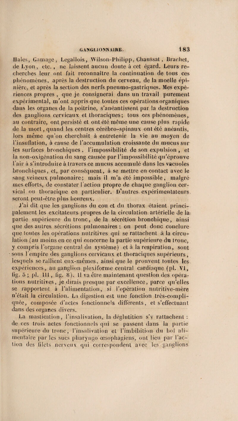 Haies, Gamage, Legallois, Wilson-Philipp, Chaussai, Brachet, de Lyon, elc., ne laissent aucun doute à cet égard. Leurs re¬ cherches leur ont fait reconnaître la continuation de tous ces phénomènes, après la destruction du cerveau, de la moelle épi¬ nière, et après la section des nerfs pneumo-gastriques. Mes expé¬ riences propres , que je consignerai dans un travail purement expérimental, m'ont appris que toutes ces opérations organiques dans les organes de la poitrine, s’anéantissent par la destruction des ganglions cervicaux et thoraciques; tous ces phénomènes, au contraire, ont persisté et ont été même une cause plus rapide de la mort, quand les centres cérébro-spinaux ont été anéantis, lors même qu’on cherchait à entretenir la vie au moyen de l’insuflation, à cause de l’accumulation croissante du mucus sur les surfaces bronchiques . l’impossibilité de son expulsion , et la non-oxigénation du sang causée par l’impossibilité qu’éprouve l’air à s’introduire à travers ce mucus accumulé dans les vacuoles bronchiques, et, par conséquent, à se mettre en contact avec le sang veineux pulmonaire; mais il m’a été impossible, malgré mes efforts, de constater l’action propre de chaque ganglion cer¬ vical ou thoracique en particulier. D'autres expérimentateurs seront peut-être plus heureux. .l’ài dit que les ganglions du cou et du thorax étaient princi¬ palement les excitateurs propres de la circulation artérielle de la partie supérieure du tronc, delà sécrétion bronchique, ainsi que des autres sécrétions pulmonaires : on peut donc conclure que foutes les opérations nutritives qui se rattachent à la circu¬ lation (au moins en ce qui concerne la partie supérieure du tronc, y compris l’organe central du système) et à la respiration, sont sous l’empire des ganglions cervicaux et thoraciques supérieurs, lesquels se rallient eux-mêmes, ainsi que le prouvent toutes les expériences, au ganglion plexiforme centra! cardiaque (ph Vi, fig. 5 ; pi. îll, fjg. 8). Il va être maintenant question des opéra¬ tions nutritives, je dirais presque par excellence, parce qu’elles se rapportent à l’alimentation, si l’opération nutritive-mère n’était la circulation. La digestion est une fonction très-compli¬ quée, composée d’actes fonctionnels différents, et s’effectuant dans des organes divers. La mastication, l’insalivation, la déglutition s’y rattachent : de ces trois actes fonctionnels qui se passent dans la partie supérieure du tronc, l’insalivation et l’imbibilion du bol ali¬ mentaire par les sucs pharyngo œsophagiens, ont lieu par l’ac¬ tion des filets nerveux qui correspondent avec les ganglions