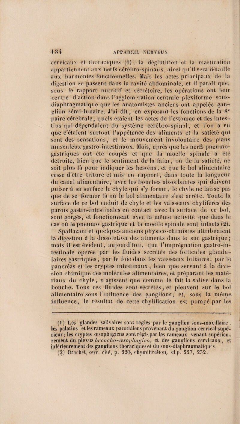 cervicaux et thoraciques (1), la déglutition et la mastication appartiennent aux nerfs cérébro-spinaux, ainsi qu’il sera détaillé aux harmonies fonctionnelles. Mais les actes principaux de la digestion se passent dans la cavité abdominale, et il paraît que, sous le rapport nutritif et sécrétoire, les opérations ont leur centre d’action dans l’agglomération centrale plexiforme sous- diapbragmatique que les anatomistes anciens ont appelée gan¬ glion sémi-tunaire. J’ai dit, en exposant les fonctions de la 8e paire cérébrale, quels étaient les actes de l’estomac et des intes¬ tins qui dépendaient du système cérébro-spinal, et l’on a vu que c’étaient surtout l’appétence des aliments et la satiété qui sont des sensations, et le mouvement involontaire des plans musculeux gastro-intestinaux. Mais, après que les nerfs pneumo¬ gastriques ont été coupés et que la moelle spinale a été détruite, bien que le sentiment de la faim, ou de la satiété, ne soit plus là pour indiquer les besoins, et que le bol alimentaire cesse d’être trituré et mis en rapport, dans toute la longueur du canal alimentaire, avec les bouches absorbantes qui doivent puiser à sa surface le chyle qui s’y forme, le chyle ne laisse pas que de se former là où le bol alimentaire s’est arrêté. Toute la surface de ce bol enduit de chyle et les vaisseaux chylifères des parois gastro-intestinales en contact avec la surface de ce bol, sont gorgés, et fonctionnent avec la même activité que dans le cas où le pneumo gastrique et la moelle spinale sont intacts (2). Spallazani et quelques anciens physico-chimistes attribuaient la digestion à la dissolution des aliments dans le suc gastrique; mais il est évident, aujourd’hui, que l’imprégnation gastro-in¬ testinale opérée par les fluides sécrétés des follicules glandu¬ laires gastriques, par le foie dans les vaisseaux biliaires, par le pancréas et les cryptes intestinaux, bien que servant à la divi¬ sion chimique des molécules alimentaires, et préparant les maté¬ riaux du chyle, n’agissent que comme le fait la salive dans la bouche. Tous ces fluides sont sécrétés, et pleuvent sur le bol alimentaire sous l'influence des ganglions; et, sous la même influence, le résultat de cette chyiification est pompé par les (1) Les glandes salivaires sont régies par le ganglion sous-maxillaire , les palatins elles rameaux parotidiens provenant du ganglion cervical supé¬ rieur; les cryptes œsophagiens sont régis par les rameaux venant supérieu¬ rement du plexus broncho-œsophagien, et des ganglions cervicaux, et inférieurement des ganglions thoraciques et du sous-diaphragmaliqurs. (2) Brachet, ouv. cité, p. 220, chymification,, etp. 227, 232.