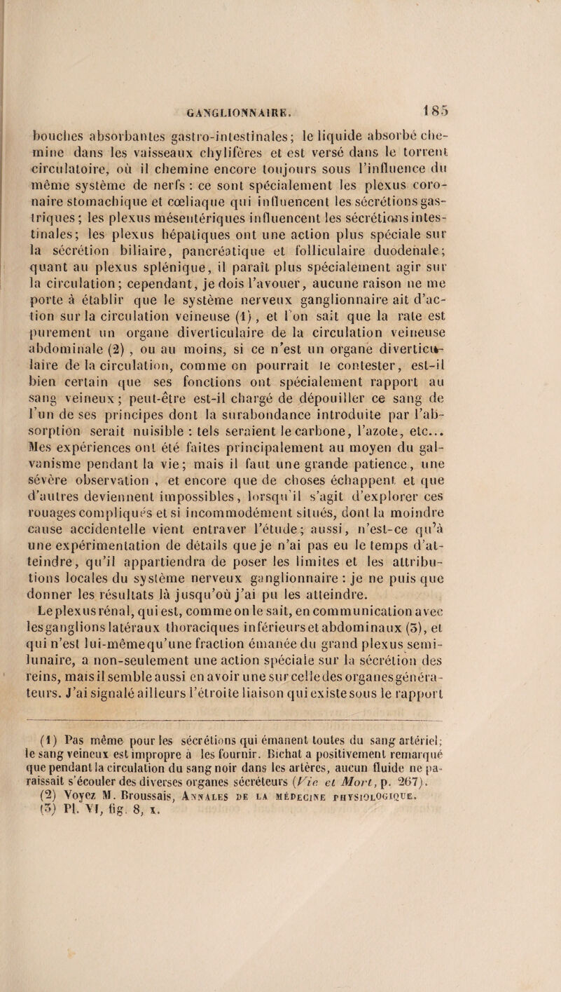 bouches absorbantes gastro-intestinales; le liquide absorbé che¬ mine dans les vaisseaux chylifères et est versé dans le torrent circulatoire, où il chemine encore toujours sous l’influence du meme système de nerfs : ce sont spécialement les plexus coro¬ naire stomachique et cœliaque qui influencent les sécrétions gas¬ triques ; les plexus mésentériques influencent les sécrétions intes¬ tinales; les plexus hépatiques ont une action plus spéciale sur la sécrétion biliaire, pancréatique et folliculaire duodenale; quant au plexus splénique, il paraît plus spécialement agir sur la circulation; cependant, je dois l’avouer, aucune raison ne me porte à établir que Se système nerveux ganglionnaire ait d’ac¬ tion sur la circulation veineuse (1), et l'on sait que la rate est purement un organe diverticulaire de la circulation veineuse abdominale (2) , ou au moins, si ce n’est un organe diverticiv- laire de la circulation, comme on pourrait le contester, est-il bien certain que ses fonctions ont spécialement rapport au sang veineux; peut-être est-il chargé de dépouiller ce sang de l’un de ses principes dont la surabondance introduite par l’ab¬ sorption serait nuisible : tels seraient le carbone, l’azote, etc... Mes expériences ont été faites principalement au moyen du gal¬ vanisme pendant la vie; mais il faut une grande patience, une sévère observation , et encore que de choses échappent et que d’autres deviennent impossibles, lorsqu’il s’agit d’explorer ces rouages compliqués et si incommodément situés, dont la moindre cause accidentelle vient entraver l’étude; aussi, n’esl-ce qu’à une expérimentation de détails que je n’ai pas eu le temps d’at¬ teindre, qu’il appartiendra de poser les limites et les attribu¬ tions locales du système nerveux ganglionnaire : je ne puis que donner les résultats là jusqu’où j’ai pu les atteindre. Le plexus rénal, qui est, comme on le sait, en communication avec les ganglions latéraux thoraciques inférieurset abdominaux (3), et qui n’est lui-mêmequ’une fraction émanée du grand plexus semi- lunaire, a non-seulement une action spéciale sur la sécrétion des reins, mais il semble aussi en avoir une surceîledes organesgénéra- teurs. J’ai signalé ailleurs l’étroite liaison qui existe sous le rapport (1) Pas même pour les sécrétions qui émanent toutes du sang artériel; le sang veineux est impropre à les fournir. Bichat a positivement remarqué que pendant la circulation du sang noir dans les artères, aucun fluide ne pa¬ raissait s’écouler des diverses organes sécréteurs (Fie. et Mort, p. 267). (2) Voyez M. Broussais, Annales de la médecine jphysiolOgique. (3) PI. VF, tig. 8, x.