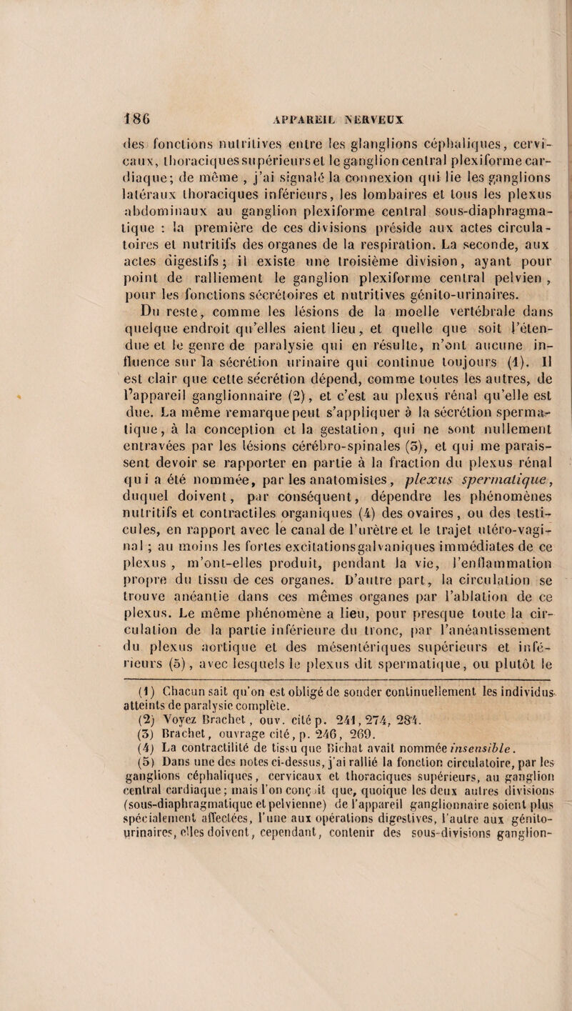 des fonctions nutritives entre les glanglions céphaliques, cervi¬ caux, thoraciquessupérieurset le ganglion central plexiforme car¬ diaque; de même , j’ai signalé la connexion qui lie les ganglions latéraux thoraciques inférieurs, les lombaires et tous les plexus abdominaux au ganglion plexiforme central sous-diaphragma¬ tique : la première de ces divisions préside aux actes circula¬ toires et nutritifs des organes de la respiration. La seconde, aux actes digestifs; il existe une troisième division, ayant pour point de ralliement le ganglion plexiforme central pelvien , pour les fonctions sécrétoires et nutritives génito-urinaires. Du reste, comme les lésions de la moelle vertébrale dans quelque endroit qu’elles aient lieu, et quelle que soit l’éten¬ due et le genre de paralysie qui en résulte, n’ont aucune in¬ fluence sur la sécrétion urinaire qui continue toujours (1). Il est clair que cette sécrétion dépend, comme toutes les autres, de l’appareil ganglionnaire (2), et c’est au plexus rénal qu’elle est due. La même remarque peut s’appliquer è la sécrétion sperma¬ tique, à la conception et la gestation, qui ne sont nullement entravées par les lésions cérébro-spinales (5), et qui me parais¬ sent devoir se rapporter en partie à la fraction du plexus rénal qui a été nommée, par les anatomistes, plexus spermatique, duquel doivent, par conséquent, dépendre les phénomènes nutritifs et contractiles organiques (4) des ovaires, ou des testi¬ cules, en rapport avec le canal de l’urètre et le trajet utéro-vagi- nal ; au moins les fortes excitations galvaniques immédiates de ce plexus , m’ont-elles produit, pendant la vie, l’enflammation propre du tissu de ces organes. D’autre part, la circulation se trouve anéantie dans ces mêmes organes par l’ablation de ce plexus. Le même phénomène a lieu, pour presque toute la cir¬ culation de la partie inférieure du tronc, par l’anéantissement du plexus aortique et des mésentériques supérieurs et infé¬ rieurs (5), avec lesquels le plexus dit spermatique, ou plutôt le (1) Chacun sait qu’on est obligé de souder continuellement les individus atteints de paralysie complète. (2) Voyez Brachet, ouv. citép. 241,274, 284. (3) Brachet, ouvrage cité, p. 246, 269. (4) La contractilité de tissu que Bicliat avait nommée insensible. (5) Dans une des notes ci-dessus, j’ai rallié la fonction circulatoire, par les ganglions céphaliques, cervicaux et thoraciques supérieurs, au ganglion central cardiaque; mais l’on conçut que, quoique les deux autres divisions (sous-diaphragmatique et pelvienne) de l’appareil ganglionnaire soient plus spécialement affectées, l’une aux opérations digestives, l’autre aux génito- urinaires, elles doivent, cependant, contenir des sous-divisions ganglion-