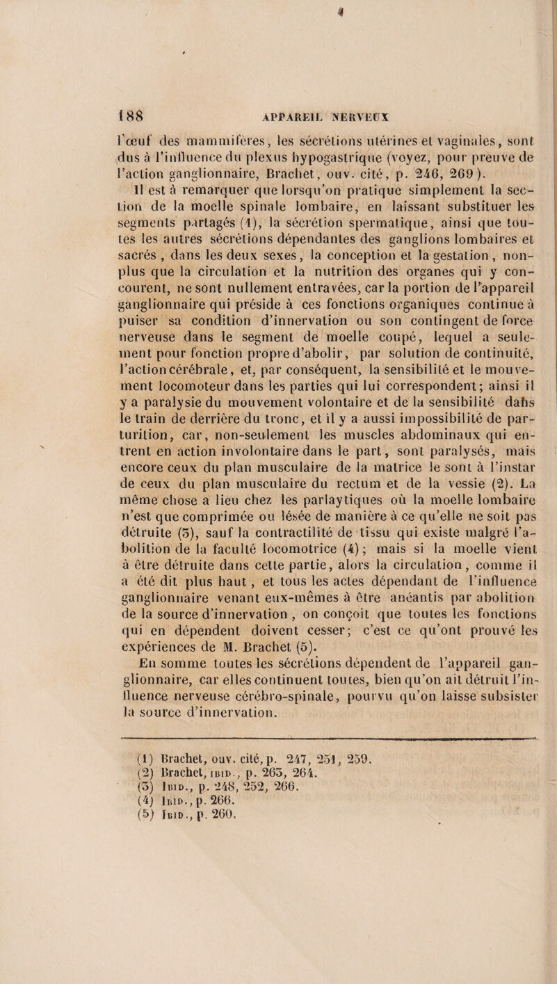 l'oeuf des mammifères, les sécrétions utérines et vaginales, sont dus à l’influence du plexus hypogastrique (voyez, pour preuve de l’action ganglionnaire, Brachet, ouv. cité, p. 246, 269). Il est à remarquer que lorsqu’on pratique simplement la sec¬ tion de la moelle spinale lombaire, en laissant substituer les segments partagés (1), la sécrétion spermatique, ainsi que tou¬ tes les autres sécrétions dépendantes des ganglions lombaires et sacrés , dans les deux sexes, la conception et la gestation , non- plus que la circulation et la nutrition des organes qui y con¬ courent, ne sont nullement entravées, car la portion de l’appareil ganglionnaire qui préside à ces fonctions organiques continue à puiser sa condition d’innervation ou son contingent de force nerveuse dans le segment de moelle coupé, lequel a seule¬ ment pour fonction propre d’abolir, par solution de continuité, l’action cérébrale, et, par conséquent, la sensibilité et le mouve¬ ment locomoteur dans les parties qui lui correspondent; ainsi il y a paralysie du mouvement volontaire et de la sensibilité dahs le train de derrière du tronc, et il y a aussi impossibilité de par- turition, car, non-seulement les muscles abdominaux qui en¬ trent en action involontaire dans le part, sont paralysés, mais encore ceux du plan musculaire de la matrice le sont à l’instar de ceux du plan musculaire du rectum et de la vessie (2). La même chose a lieu chez les parlaytiques où la moelle lombaire n’est que comprimée ou lésée de manière à ce qu’elle ne soit pas détruite (5), sauf la contractilité de tissu qui existe malgré l’a¬ bolition de la faculté locomotrice (4); mais si la moelle vient à être détruite dans cette partie, alors la circulation, comme il a été dit plus haut, et tous les actes dépendant de l’influence ganglionnaire venant eux-mêmes à être anéantis par abolition de la source d’innervation , on conçoit que toutes les fonctions qui en dépendent doivent cesser; c’est ce qu’ont prouvé les expériences de M. Brachet (5). En somme toutes les sécrétions dépendent de l’appareil gan¬ glionnaire, car elles continuent toutes, bien qu’on ait détruit l’in¬ fluence nerveuse cérébro-spinale, pourvu qu’on laisse subsister la source d’innervation. (1) Brachet, ouv. cité, p. 247,251,259. (2) Brachet, ibid,, p. 265, 264. (5) Ibid., p. 248, 252, 266. (4) Ibid., p. 266. (5) Ibid., p. 260.
