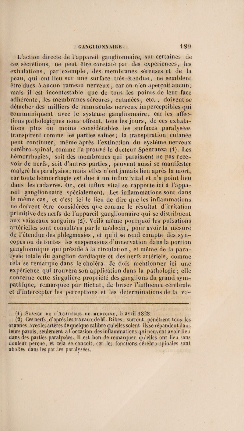 L’action directe de l’appareil ganglionnaire, sur certaines de ces sécrétions, ne peut être constaté par des expériences, les exhalations, par exemple, des membranes séreuses et de la peau, qui ont lieu sur une surface très-étendue, ne semblent être dues à aucun rameau nerveux, caron n’en aperçoit aucun; mais il est incontestable que de tous les points de leur face adhérente, les membranes séreures, cutanées, etc,, doivent se détacher des milliers de ramuscules nerveux imperceptibles qui communiquent avec le système ganglionnaire, car les affec¬ tions pathologiques nous offrent, tous les jours, de ces exhala¬ tions plus ou moins considérables les surfaces paralysées transpirent comme les parties saines; la transpiration cutanée peut continuer, même après l’extinction du système nerveux cérébro-spinal, comme l’a prouvé le docteur Spenranza (1). Les hémorrhagies, soit des membranes qui paraissent ne pas rece¬ voir de nerfs, soit d’autres parties, peuvent aussi se manifester malgré les paralysies; mais elles n’ont jamais lieu après la mort, car toute hémorrhagie est due à un influx vital et n’a point lieu dans les cadavres. Or, cet influx vital se rapporte ici à l’appa¬ reil ganglionnaire spécialement. Les inflammations sont dans le même cas, et c’est ici le lieu de dire que les inflammations ne doivent être considérées que comme le résultat d’irritation primitive des nerfs de l’appareil ganglionnaire qui se distribuent aux vaisseaux sanguins (2). Voilà même pourquoi les pulsations artérielles sont consultées parle médecin, pour avoir la mesure de l’étendue des phlegmasies , et qu’il se rend compte des syn¬ copes ou de toutes les suspensions d’innervation dans la portion ganglionnique qui préside à la circulation, et même de la para¬ lysie totale du ganglion cardiaque et des nerfs artériels, comme cela se remarque dans le choléra. Je dois mentionner ici une expérience qui trouvera son application dans la pathologie; elle concerne cette singulière propriété des ganglions du grand sym¬ pathique, remarquée par Bichat, de briser l’influence cérébrale et d’intercepter les perceptions et les déterminations de la vo~ (1) Séance de l’Académie de médecine, 5 avril 1828. (2) Ces nerfs, d’après les travaux de M. Ribes, surtout, pénètrent tous les organes, avecles artères de quelque calibre qu’elles soient; ils se répandent dans leurs parois, seulement à l'occasion des inflammations qui peuvent avoir lieu dans des parties paralysées. Il est bon de remarquer qu’elles ont lieu sans douleur perçue, et cela se conçoit, car les fonctions cérébro-spinales sont abolies dans les parties paralysées.