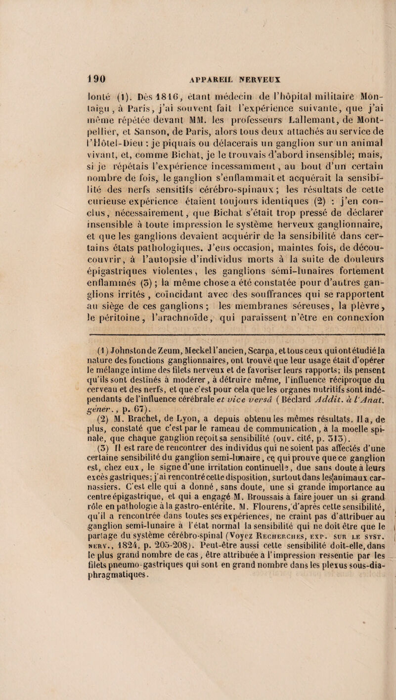 lonlé (1). Dès 1816, étant médecin de l’hôpital militaire Mon- taigu , à Paris, j’ai souvent fait l’expérience suivante, que j’ai même répétée devant MM. les professeurs Laliemant, de Mont¬ pellier, et Sanson, de Paris, alors tous deux attachés au service de l’Hôtel-Dieu : je piquais ou délacerais un ganglion sur un animal vivant, et, comme Bichat, je le trouvais d’abord insensible; mais, si je répétais l’expérience incessamment, au bout d’un certain nombre de fois, le ganglion s’enflammait et acquérait la sensibi¬ lité des nerfs sensitifs cérébro-spinaux; les résultats de cette curieuse expérience étaient toujours identiques (2) : j’en con¬ clus, nécessairement, que Bichat s’était trop pressé de déclarer insensible à toute impression le système nerveux ganglionnaire, et que les ganglions devaient acquérir de la sensibilité dans cer¬ tains états pathologiques. J’eus occasion, maintes fois, de décou- couvrir, à l’autopsie d’individus morts à la suite de douleurs épigastriques violentes, les ganglions sémi-lunaires fortement enflammés (5) ; la même chose a été constatée pour d’autres gan¬ glions irrités , coïncidant avec des souffrances qui se rapportent au siège de ces ganglions; les membranes séreuses, la plèvre, le péritoine, l’arachnoïde, qui paraissent n’être en connexion (1 ) Johnston de Zeum, Meckel l’ancien, Searpa, et tous ceux quiontétudié la nature des fonctions ganglionnaires, ont trouvé que leur usage était d’opérer le mélange intime des filets nerveux et de favoriser leurs rapports; ils pensent qu’ils sont destinés à modérer, à détruire même, l’influence réciproque du cerveau et des nerfs, et que c’est pour cela que les organes nutritifs sont indé¬ pendants de l’influence cérébrale et vice verscl ( Béclard Addit. à l'Anat. genér., p. 67). (2) M. Brachet, de Lyon, a depuis obtenu les mêmes résultats. lia, de plus, constaté que c'est par le rameau de communication, à la moelle spi¬ nale, que chaque ganglion reçoit sa sensibilité (ouv. cité, p. 513). (3) fl est rare de rencontrer des individus qui ne soient pas affectés d’une certaine sensibilité du ganglion semi-lunaire, eç qui prouve que ce ganglion est, chez eux, le signe d’une irritation continuelle, due sans doute à leurs excès gastriques; j’ai rencontré cette disposition, surtout dans !es[animaux car¬ nassiers. C’est elle qui a donné, sans doute, une si grande importance au centre épigastrique, et qui a engagé M. Broussais à faire jouer un si grand rôle en pathologie à la gastro-entérite. M. Flourens, d’après cette sensibilité, qu’il a rencontrée dans toutes ses expériences, ne craint pas d’attribuer au ganglion semi-lunaire à l’état normal la sensibilité qui ne doit être que le partage du système cérébro-spinal (Voyez Recherches, exp. sur le syst. nerv., 1824, p. 205-208J. Peut-être aussi cette sensibilité doit-elle,dans le plus grand nombre de cas, être attribuée à l’impression ressentie par les filets pneumo gastriques qui sont en grand nombre dans les plexus sous-dia¬ phragmatiques.