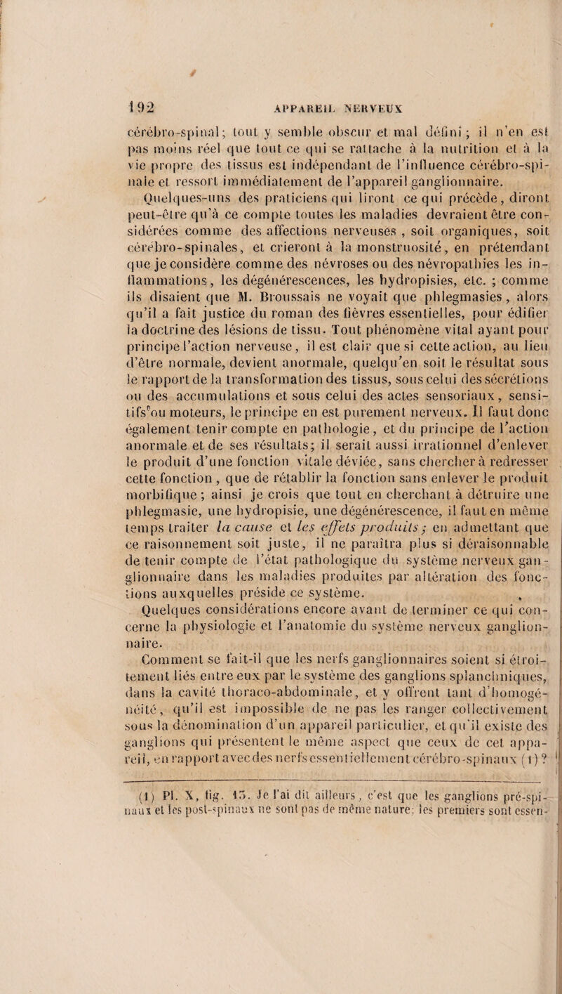 cérébro-spinal; toiit y semble obscur et mal défini; il n’en est pas moins réel que tout ce qui se rai tache à la nutrition et à la vie propre des tissus est indépendant de l’influence cérébro-spi¬ nale et ressort immédiatement de l’appareil ganglionnaire. Quelques-uns des praticiens qui liront ce qui précède, diront peut-être qu’à ce compte toutes les maladies devraient être con¬ sidérées comme des affections nerveuses , soit organiques, soit cérébro-spinales, et crieront à la monstruosité, en prétendant que je considère comme des névroses ou des névropathies les in¬ flammations, les dégénérescences, les hydropisies, etc. ; comme ils disaient que M. Broussais ne voyait que phlegmasies, alors qu’il a fait justice du roman des lièvres essentielles, pour édifier la doctrine des lésions de tissu. Tout phénomène vital ayant pour principe l’action nerveuse, il est clair que si celte action, au lieu d’être normale, devient anormale, quelqu’en soit le résultat sous le rapport de la transformation des tissus, sous celui des sécrétions ou des accumulations et sous celui des actes sensoriaux, sensi- tifspou moteurs, le principe en est purement nerveux. U faut donc également tenir compte en pathologie, et du principe de l’action anormale et de ses résultats; il serait aussi irrationnel d’enlever le produit d’une fonction vitale déviée, sans chercher à redresser cette fonction , que de rétablir la fonction sans enlever le produit morbifique ; ainsi je crois que tout en cherchant à détruire une phlegmasie, une hydropisie, une dégénérescence, il faut en même temps traiter la cause et les effets produits ; en admettant que ce raisonnement soit juste, il ne paraîtra plus si déraisonnable de tenir compte de l’état pathologique du système nerveux gan¬ glionnaire dans les maladies produites par altération des fonc¬ tions auxquelles préside ce système. Quelques considérations encore avant de terminer ce qui con¬ cerne la physiologie et l’anatomie du système nerveux ganglion¬ naire. Comment se fait-il que les nerfs ganglionnaires soient si étroi¬ tement liés entre eux par le système des ganglions splanchniques, dans la cavité thoraco-abdominale, et v offrent tant d’homosé- néité, qu’il est impossible de ne pas les ranger collectivement sous la dénomination d’un appareil particulier, et qu'il existe des ganglions qui présentent le même aspect que ceux de cet appa¬ reil, en rapport avecdes nerfs essebiiellement cérébro-spinaux ( 1)? 1 (1) PI. X, fig. 15. Je l’ai dit ailleurs, c’est que les ganglions pré-spi¬ naux et les post-spinaux ne sont pas de même nature; les premiers sont cssrn-