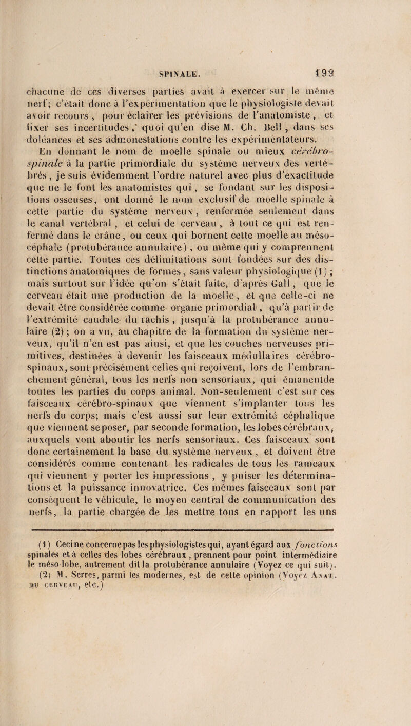 chacune de ces diverses parties avait à exercer sur le même nerf; c’était donc à l’expérimentation que le physiologiste devait avoir recours , pour éclairer les prévisions de l’anatomiste , et iixer ses incertitudes / quoi qu’en dise M. Ch. Bell, dans ses doléances et ses admonestations contre les expérimentateurs. En donnant le nom de moelle spinale ou mieux cérébro- spinale à la partie primordiale du système nerveux des verté- br *és, je suis évidemment l’ordre naturel avec plus d’exactitude que ne le font les anatomistes qui , se fondant sur les disposi¬ tions osseuses, ont donné le nom exclusif de moelle spinale à cette partie du système nerveux, renfermée seulement dans le canal vertébral , et celui de cerveau , à tout ce qui est ren¬ fermé dans le crâne, ou ceux qui bornent cette moelle au méso- céphale (protubérance annulaire), ou même qui y comprennent cette partie. Toutes ces délimitations sont fondées sur des dis¬ tinctions anatomiques de formes, sans valeur physiologique (1) ; mais surtout sur l’idée qu’on s’était faite, d’après Gall, que le cerveau était une production de la moelle , et que celle-ci ne devait être considérée comme organe primordial , qu’à partir de l'extrémité caudale du rachis , jusqu’à la protubérance annu¬ laire (2) ; on a vu, au chapitre de la formation du système ner¬ veux, qu’il n’en est pas ainsi, et que les couches nerveuses pri¬ mitives, destinées à devenir les faisceaux médullaires cérébro- spinaux, sont précisément celles qui reçoivent, lors de /embran¬ chement général, tous les nerfs non sensoriaux, qui émanentde toutes les parties du corps animal. Non-seulement c’est sur ces faisceaux cérébro-spinaux que viennent s’implanter tous les nerfs du corps; mais c’est aussi sur leur extrémité céphalique que viennent se poser, par seconde formation, les lobes cérébraux, auxquels vont aboutir les nerfs sensoriaux. Ces faisceaux sont donc certainement la base du système nerveux , et doivent être considérés comme contenant les radicales de tous les rameaux qui viennent y porter les impressions , y puiser les détermina¬ tions et la puissance innovatrice. Ces mêmes faisceaux sont par conséquent le véhicule, le moyen central de communication des nerfs, la partie chargée de les mettre tous en rapport les uns (1) Ceci ne concerne pas les physiologistes qui, ayant égard au \ fonctions spinales et à celles des lobes cérébraux , prennent pour point intermédiaire le méso-lobe, autrement dit la protubérance annulaire (Voyez ce qui suit). (2i M. Serres, parmi les modernes, est de cette opinion (Voyez Anat. au c eh veau, etc.)