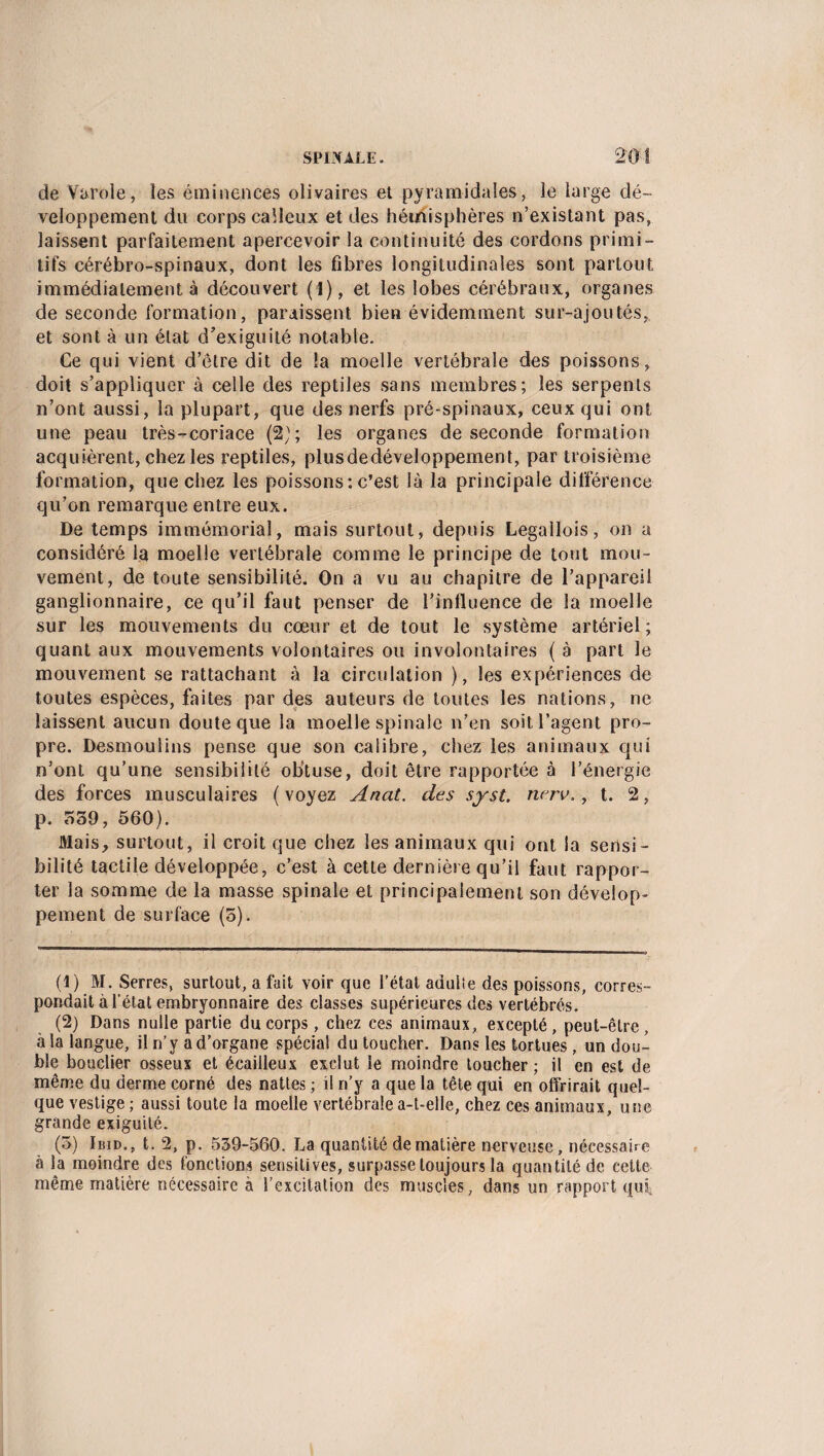 de Varole, les éminences olivaires et pyramidales, le large dé¬ veloppement du corps calleux et des hémisphères n’existant pas, laissent parfaitement apercevoir la continuité des cordons primi¬ tifs cérébro-spinaux, dont les fibres longitudinales sont partout immédiatement à découvert (1), et les lobes cérébraux, organes de seconde formation, paraissent bien évidemment sur-ajoutés, et sont à un état d’exiguité notable. Ce qui vient d’etre dit de la moelle vertébrale des poissons, doit s’appliquer à celle des reptiles sans membres; les serpents n’ont aussi, la plupart, que des nerfs pré-spinaux, ceux qui ont une peau très-coriace (2); les organes de seconde formation acquièrent, chez les reptiles, plusdedéveloppement, par troisième formation, que chez les poissons: c’est là la principale différence qu’on remarque entre eux. De temps immémorial, mais surtout, depuis Legallois, on a considéré la moelle vertébrale comme le principe de tout mou¬ vement, de toute sensibilité. On a vu au chapitre de l’appareil ganglionnaire, ce qu’il faut penser de l’influence de la moelle sur les mouvements du cœur et de tout le système artériel; quant aux mouvements volontaires ou involontaires ( à part le mouvement se rattachant à la circulation ), les expériences de toutes espèces, faites par des auteurs de toutes les nations, ne laissent aucun doute que la moelle spinale n’en soit l’agent pro¬ pre. Desmoulins pense que son calibre, chez les animaux qui n’ont qu’une sensibilité obtuse, doit être rapportée à l’énergie des forces musculaires (voyez Anat. des syst. nerv., t. 2, p. 539, 560). Mais, surtout, il croit que chez les animaux qui ont la sensi¬ bilité tactile développée, c’est à cette dernière qu’il faut rappor¬ ter la somme de la masse spinale et principalement son dévelop¬ pement de surface (5). (1) M. Serres, surtout, a fait voir que l’état adulle des poissons, corres¬ pondait à l’état embryonnaire des classes supérieures des vertébrés. (2) Dans nulle partie du corps, chez ces animaux, excepté, peut-être, à la langue, il n’y a d’organe spécial du toucher. Dans les tortues , un dou¬ ble bouclier osseux et écailleux exclut le moindre toucher ; il en est de même du derme corné des nattes ; il n’y a que la tête qui en offrirait quel¬ que vestige ; aussi toute la moelle vertébrale a-t-elle, chez ces animaux, une grande exiguité. (5) Ibid., t. 2, p. 539-560. La quantité de matière nerveuse, nécessaire à la moindre des fonctions sensitives, surpasse toujours la quantité de cette même matière nécessaire à l’excitation des muscles, dans un rapport qui»