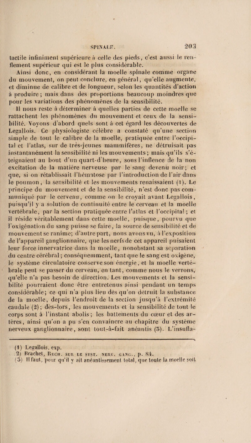 tactile infiniment supérieure à celle des pieds, c’est aussi le ren¬ flement supérieur qui est le plus considérable. Ainsi donc, en considérant la moelle spinale comme organe du mouvement, on peut conclure, en général, qu’elle augmente, et diminue de calibre et de longueur, selon les quantités d’action à produire; mais dans des proportions beaucoup moindres que pour les variations des phénomènes de la sensibilité. 11 nous reste à déterminer à quelles parties de cette moelle se rattachent les phénomènes du mouvement et ceux de la sensi¬ bilité. Voyons d’abord quels sont à cet égard les découvertes de Legallois. Ce physiologiste célèbre a constaté qu’une section simple de tout le calibre de la moelle, pratiquée entre l’occipi¬ tal et l’atlas, sur de très-jeunes mammifères, ne détruisait pas instantanément la sensibilité ni les mouvements; mais qu’ils s’é¬ teignaient au bout d’un quart-d’heure, sons l’inflence de la non excitation de la matière nerveuse par le sang devenü noir; et que, si on rétablissait l’hématose par l’introduction de l’air dans le poumon, la sensibilité et les mouvements renaissaient (!). Le principe du mouvement et de la sensibilité, n’est donc pas com¬ muniqué par le cerveau, comme on le croyait avant Legallois, puisqu’il y a solution de continuité entre le cerveau et la moelle vertébrale, par la section pratiquée entre l’atlas et l’occipila! ; et il réside véritablement dans cette moelle, puisque, pourvu que l’oxigénation du sang puisse se faire, la source de sensibilité et de mouvement se ranime; d’autre part, nous avons vu, à l’exposition de l’appareil ganglionnaire, que les nerfsde cet appareil puisaient leur force innervatrice dans la moelle, nonobstant sa séparation du centre cérébral ; conséquemment, tant que le sang est oxigène, le système circulatoire conserve son énergie, et la moelle verté¬ brale peut se passer du cerveau, en tant, comme nous le verrons, qu’elle n’a pas besoin de direction. Les mouvements et la sensi¬ bilité pourraient donc être entretenus ainsi pendant un temps considérable; ce qui n’a plus lieu dès qu’on détruit la substance de la moelle, depuis l’endroit de la section jusqu’à l’extrémité caudale (2); dès-lors, les mouvements et la sensibilité de tout le corps sont à l’instant abolis; les battements du cœur et des ar¬ tères, ainsi qu’on a pu s’en convaincre au chapitre du système nerveux ganglionnaire, sont tout-à-fait anéantis (5). L’insufla- (1) Legallois, exp. ,2) Rrachet, Reçu, sur le svsr. nerv. gang., p. 84. (3) Il faut, pour qu’il y ait anéantissement total, que toute la moelle soit