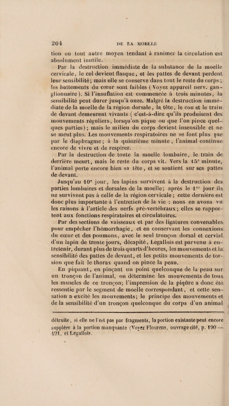 tion ou tout autre moyen tendant à ranimer la circulation est absolument inutile. , Par la destruction immédiate de la substance de la moelle cervicale, le col devient flasque, et les pattes de devant perdent leur sensibilité; mais elle se conserve dans tout le reste du corps ; les battements du cœur sont faibles (Voyez appareil nerv. gan¬ glionnaire). Si l’insuflalion est commencée à trois minutes, la sensibilité peut durer jusqu’à onze. Malgré la destruction immé¬ diate de la moelle de la région dorsale, la tête, le cou et le train de devant demeurent vivants ( c’est-à-dire qu’ils produisent des mouvements réguliers, lorsqu’on pique ou que l’on pince quel¬ ques parties); mais le milieu du corps devient insensible et ne se meut plus. Les mouvements respiratoires ne se font plus pie par le diaphragme; à la quinzième minute, l’animal continue encore de vivre et de respirer. Parla destruction de toute la moelle lombaire, le train de derrière meurt, mais le reste du corps vit. Vers la 15e minute, l’animal porte encore bien sa tête-, et se soutient sur ses pattes de devant. Jusqu’au 10e jour, les lapins survivent à la destruction des parties lombaires et dorsales de la moelle; après le 1er jour ils ne survivent pas à celle de la région cervicale ; cette dernière est donc plus importante à l’entretien de la vie : nous en avons vu les raisons à l’article des nerfs pré-vertébraux; elles se rappor¬ tent aux fonctions respiratoires et circulatoires. Par des sections de vaisseaux et par des ligatures convenables pour empêcher l’hémorrhagie, et en conservant les connexions du cœur et des poumons, avec le seul tronçon dorsal et cervial d’un lapin de trente jours, décapité, Legallois est parvenu à en¬ tretenir, durant plus de trois quarts d’heures, les mouvements et la sensibilité des pattes de devant, et les petits mouvements de tor¬ sion que fait le thorax quand on pince la peau. En piquant, en pinçant un point quelconque de la peau sur un tronçon de l’animal, on détermine les mouvements de tous les muscles de ce tronçon; l’impression de la piqûre a donc été ressentie par le segment de moelle correspondant, et cette sen¬ sation a excité les mouvements; le principe des mouvements et delà sensibilité d’un tronçon quelconque du corps d’un animal détruite, si elle ne l’est pas par fragments, la portion existante peut encore suppléer à la portion manquante (Voyez Flourcns, ouvrage cité, p. 190 — 1,91, et Legallois.