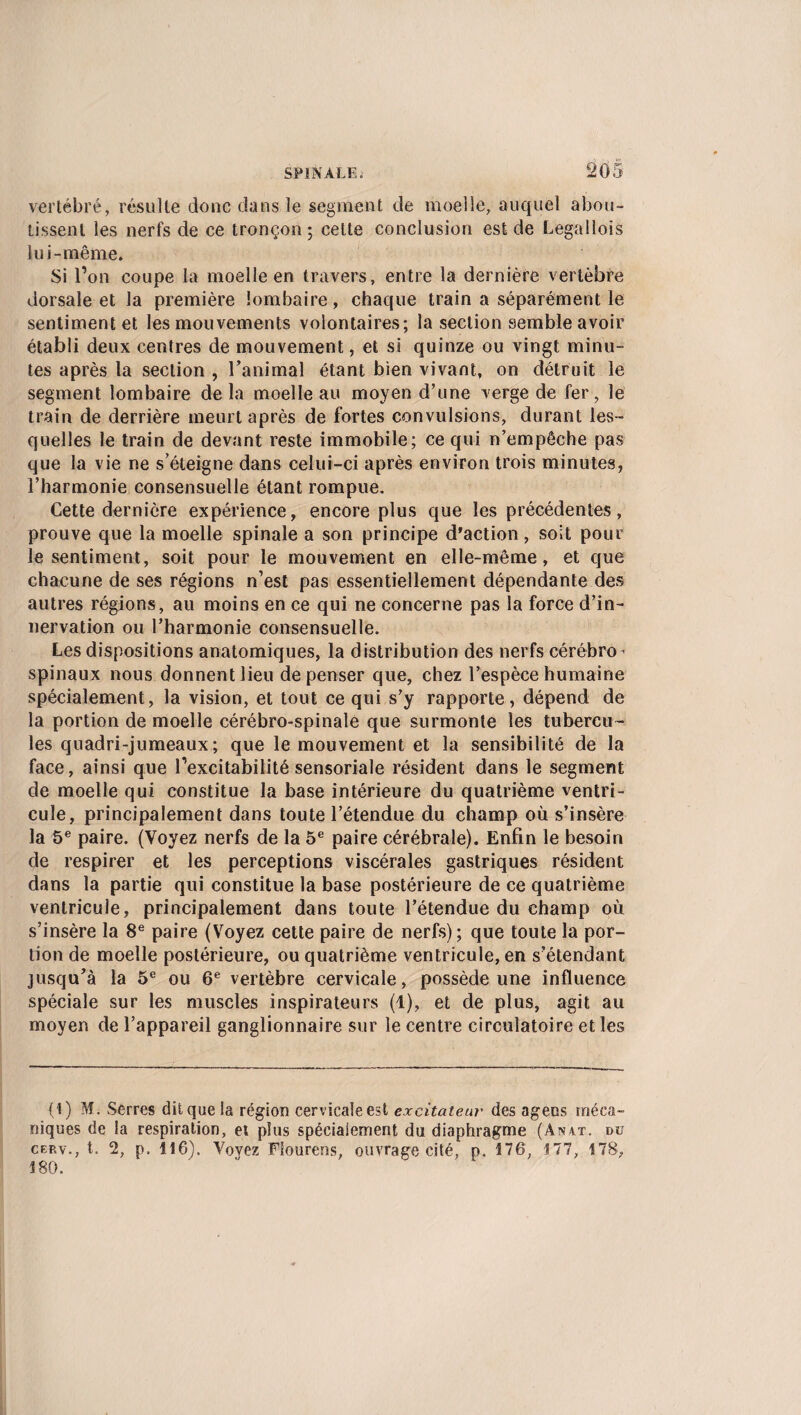 vertébré, résulte doue dans le segment de moelle, auquel abou¬ tissent les nerfs de ce tronçon; cette conclusion est de Legallois lui-même. Si l’on coupe la moelle en travers, entre la dernière vertèbre dorsale et la première lombaire, chaque train a séparément le sentiment et les mouvements volontaires; la section semble avoir établi deux centres de mouvement, et si quinze ou vingt minu¬ tes après la section , l’animal étant bien vivant, on détruit le segment lombaire de la moelle au moyen d’une verge de fer, le train de derrière meurt après de fortes convulsions, durant les¬ quelles le train de devant reste immobile; ce qui n’empêche pas que la vie ne s’éteigne dans celui-ci après environ trois minutes, l’harmonie consensuelle étant rompue. Cette dernière expérience, encore plus que les précédentes, prouve que la moelle spinale a son principe d’action, soit pour le sentiment, soit pour le mouvement en elle-même, et que chacune de ses régions n’est pas essentiellement dépendante des autres régions, au moins en ce qui ne concerne pas la force d’in¬ nervation ou l’harmonie consensuelle. Les dispositions anatomiques, la distribution des nerfs cérébro > spinaux nous donnent lieu dépenser que, chez l’espèce humaine spécialement, la vision, et tout ce qui s’y rapporte, dépend de la portion de moelle cérébro-spinale que surmonte les tubercu¬ les quadri-jumeaux; que le mouvement et la sensibilité de la face, ainsi que fexcitabilité sensoriale résident dans le segment de moelle qui constitue la base intérieure du quatrième ventri¬ cule, principalement dans toute l’étendue du champ où s’insère la 5e paire. (Voyez nerfs de la 5e paire cérébrale). Enfin le besoin de respirer et les perceptions viscérales gastriques résident dans la partie qui constitue la base postérieure de ce quatrième ventricule, principalement dans toute l’étendue du champ où s’insère la 8e paire (Voyez cette paire de nerfs); que toute la por¬ tion de moelle postérieure, ou quatrième ventricule, en s’étendant jusqu’à la 5e ou 6e vertèbre cervicale, possède une influence spéciale sur les muscles inspirateurs (1), et de plus, agit au moyen de l’appareil ganglionnaire sur le centre circulatoire et les (1) M. Serres dit que la région cervicale est excitateur des agees méca¬ niques de la respiration, et plus spécialement du diaphragme (Anat. du cep.v., t. 2, p. 116). Voyez Fiourens, ouvrage cité, p. 176, 177, 178, 180.