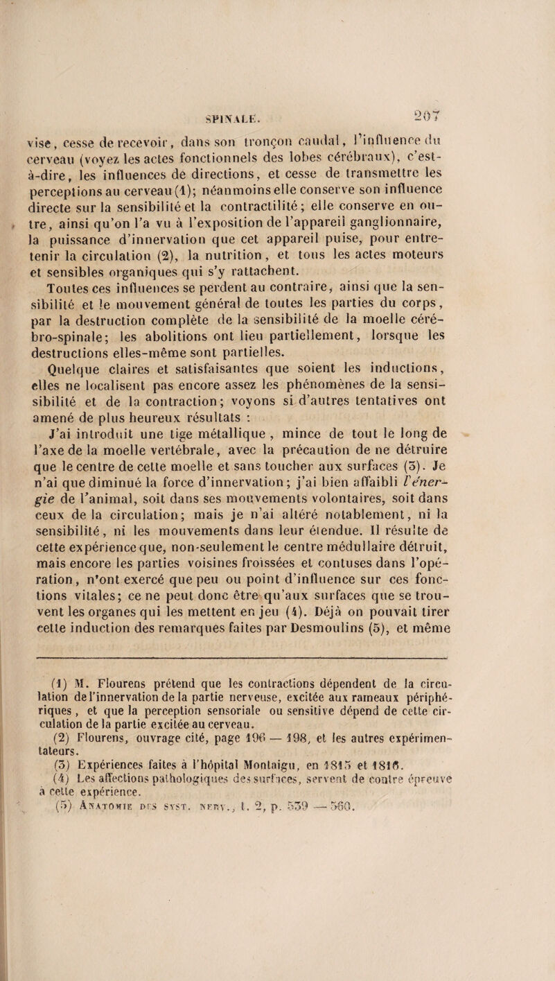 vise, cesse de recevoir, dans son tronçon caudal, l’influence du cerveau (voyez les actes fonctionnels des lobes cérébraux), c est- à-dire, les influences de directions, et cesse de transmettre les perceptions au cerveau (1); néanmoins elle conserve son influence directe sur la sensibilité et la contractilité; elle conserve en ou¬ tre, ainsi qu’on l’a vu à l’exposition de l’appareil ganglionnaire, la puissance d’innervation que cet appareil puise, pour entre¬ tenir la circulation (2), la nutrition, et tous les actes moteurs et sensibles organiques qui s’y rattachent. Toutes ces influences se perdent au contraire, ainsi que la sen¬ sibilité et le mouvement général de toutes les parties du corps, par la destruction complète de la sensibilité de la moelle céré¬ bro-spinale; les abolitions ont lieu partiellement, lorsque les destructions elles-même sont partielles. Quelque claires et satisfaisantes que soient les inductions, elles ne localisent pas encore assez les phénomènes de la sensi- sibilité et de la contraction; voyons si d’autres tentatives ont amené de plus heureux résultats : J’ai introduit une tige métallique , mince de tout le long de l’axe de la moelle vertébrale, avec la précaution de ne détruire que le centre de celte moelle et sans toucher aux surfaces (5). Je n’ai que diminué la force d’innervation; j’ai bien affaibli Véner¬ gie de l’animal, soit dans ses mouvements volontaires, soit dans ceux delà circulation; mais je n’ai altéré notablement, ni la sensibilité, ni les mouvements dans leur éiendue. Il résulte de cette expérience que, non-seulement le centre médullaire détruit, mais encore les parties voisines froissées et contuses dans l’opé¬ ration, n’ont exercé que peu ou point d’influence sur ces fonc¬ tions vitales; ce ne peut donc être qu’aux surfaces que se trou¬ vent les organes qui les mettent er. jeu (4). Déjà on pouvait tirer celle induction des remarques faites par Desmoulins (5), et même (1) M. Flourens prétend que les contractions dépendent de la circu¬ lation de l’innervation de la partie nerveuse, excitée aux rameaux périphé¬ riques , et que la perception sensoriale ou sensitive dépend de cette cir¬ culation de la partie excitée au cerveau. (2) Flourens, ouvrage cité, page 196 — 198, et les autres expérimen¬ tateurs. (3) Expériences faites à l’hôpital Montaigu, en 1815 et 181 fl. (4) Les affections pathologiques des surfaces, servent de contre épreuve à cette expérience. (5) ÂSATOWIE I>r.S SYST. NEPV., t. 2, p. 559 —• 560.