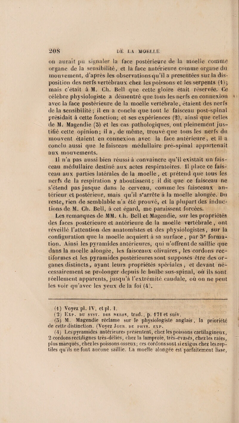 on aurait pu signaler la face postérieure de la moelle comme organe de la sensibilité, et la face antérieure comme organe du mouvement, d’après les observations qu’il a présentées sur la dis¬ position des nerfs vertébraux chez les poissons et les serpents (1); mais c’était à M. Ch. Bell que cette gloire était réservée. Ce célèbre physiologiste a démontré que tous les nerfs en connexion avec la face postérieure de la moelle vertébrale, étaient des nerfs delà sensibilité; il en a conclu que tout le faisceau post-spinal présidait à cette fonction; et ses expériences (2), ainsi que celles de M. Magendie (5) et les cas pathologiques, ont pleinement jus¬ tifié cette opinion; il a, de même, trouvé que tous les nerfs du mouvent étaient en connexion avec la face antérieure, et il a conclu aussi que le faisceau médullaire pré-spinal appartenait aux mouvements. il n’a pas aussi bien réussi à convaincre qu’il existait un fais¬ ceau médullaire destiné aux actes respiratoires. Il place ce fais¬ ceau aux parties latérales de la moelle, et prétend que tous les nerfs de la respiration y aboutissent; il dit que ce faisceau ne s’étend pas jusque dans le cerveau, comme les faisceaux an¬ térieur et postérieur, mais qu’il s’arrête à la moelle alongée. Du reste, rien de semblable n’a été prouvé, et la plupart des induc¬ tions de M. Ch. Bell, à cet égard* me paraissent forcées. Les remarques de MM. Ch. Bell et Magendie, sur les propriétés des faces postérieure et antérieure de la moelle vertébrale, ont réveillé l’attention des anatomistes et des physiologistes, sur la configuration que la moelle acquiert à sa surface , par 5e forma¬ tion. Ainsi les pyramides antérieures, qui n’offrent de saillie que dans la moelle alongée, les faisceaux olivaires, les cordons rec- tiformeset les pyramides postérieures sont supposés être des or¬ ganes distincts, ayant leurs propriétés spéciales, et devant né¬ cessairement se prolonger depuis le bulbe sus-spinal, où ils sont réellement apparents, jusqu’à l’extrémité caudale, où on ne peut les voir qu’avec les yeux de la foi (4). (1) Voyez pl. IV, et pl. I. (2) Exp. du syst. des nèp.fs, trad., p. i71 et suiv. (3) M. Magendie réclame sur le physiologiste anglais, la prioriété de cette distinction. (Voyez Jour, de phys. exp. (4) Les pyramides antérieures présentent, chez les poissons cartilagineux, 2 cordons rectilignes très-déliés, chez la lamproie, très-évasés, chez les raies, plus marqués, chez les poissons osseux; ces cordons sont si exigus chez les rep¬ tiles qu’ils ne font aucune saillie. La moelle alongée est parfaitement lisse,
